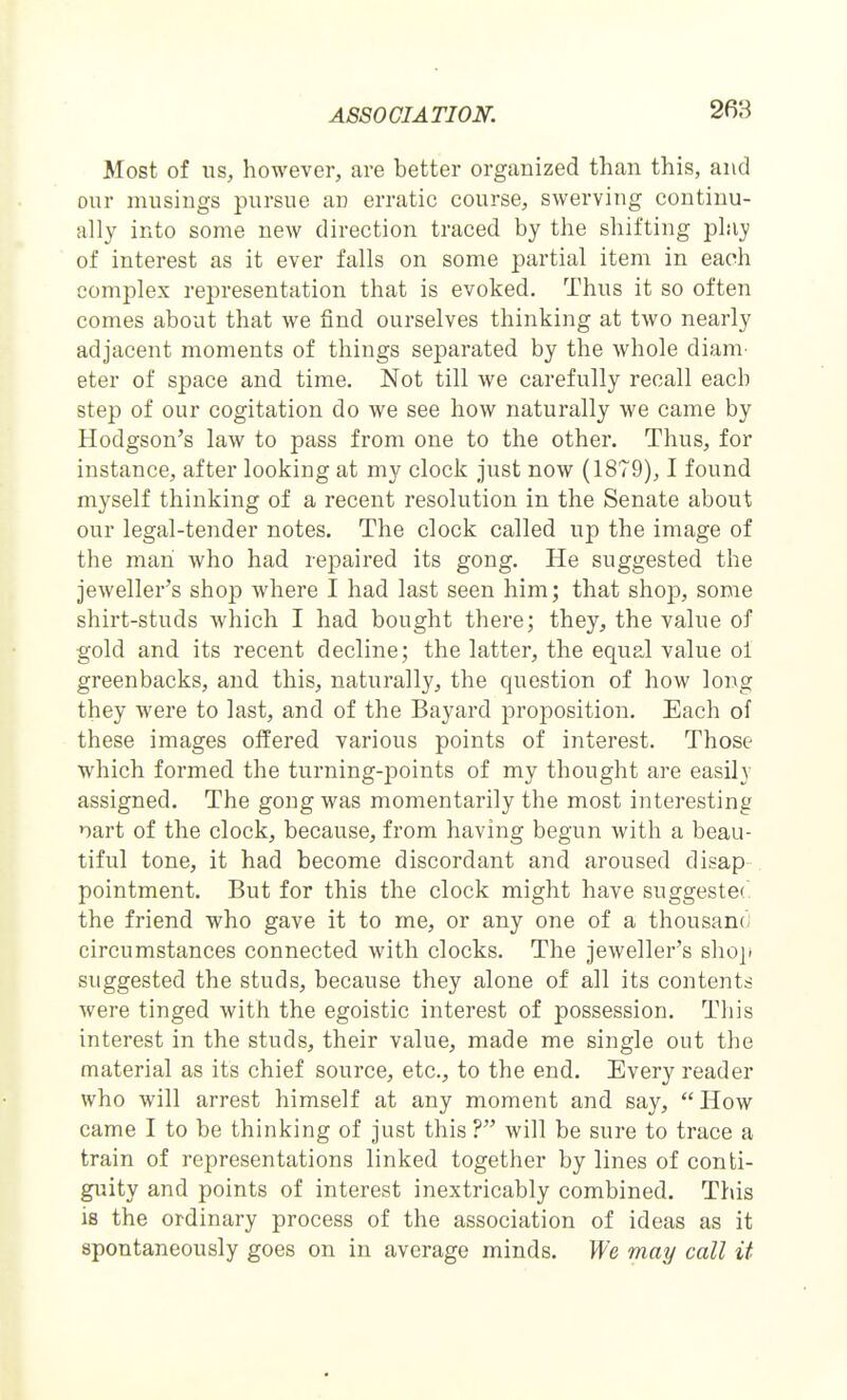 Most of us, however, are better organized than this, and our musings pursue an erratic course, swerving continu- ally into some new direction traced by the shifting play of interest as it ever falls on some partial item in each complex representation that is evoked. Thus it so often comes about that we find ourselves thinking at two nearly adjacent moments of things separated by the whole diani' eter of space and time. Not till we carefully recall each step of our cogitation do we see how naturally we came by Hodgson's law to pass from one to the other. Thus, for instance, after looking at my clock just now (1879), I found myself thinking of a recent resolution in the Senate about our legal-tender notes. The clock called up the image of the man who had repaired its gong. He suggested the jeweller's shop where I had last seen him; that shop, some shirt-studs which I had bought there; they, the value of gold and its recent decline; the latter, the equal value ol greenbacks, and this, naturally, the question of how long they were to last, and of the Bayard proposition. Each of these images offered various points of interest. Those which formed the turning-points of my thought are easily assigned. The gong was momentarily the most interesting nart of the clock, because, from having begun with a beau- tiful tone, it had become discordant and aroused disap pointment. But for this the clock might have suggested the friend who gave it to me, or any one of a thousand; circumstances connected with clocks. The jeweller's slio]t suggested the studs, because they alone of all its contents were tinged with the egoistic interest of possession. This interest in the studs, their value, made me single out the material as its chief source, etc., to the end. Every reader who will arrest himself at any moment and say, How came I to be thinking of just this ? will be sure to trace a train of representations linked together by lines of conti- guity and points of interest inextricably combined. This is the ordinary process of the association of ideas as it spontaneously goes on in average minds. We may call it
