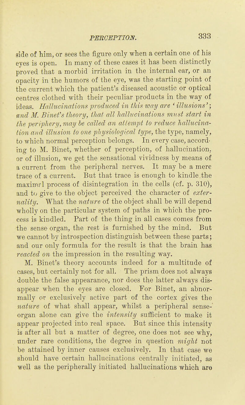 aide of him, or sees the figure only when a certain one of his eyes is open. In many of these cases it has been distinctly proved that a morbid irritation in the internal ear, or an opacity in the humors of the eye, was the starting point of the current Avhich the patient's diseased acoustic or optical centres clothed with their peculiar products in the way of ideas. Hallucinations produced in this ivay are ' illusions'; and M. Binet's theory, that all hallucinations must start in the periphery, may be called an attempt to reduce hallucina- tion and illusion to one physiological type, the type, namely, to which normal perception belongs. In every case, accord- ing to M. Binet, whether of perception, of hallucination, or of illusion, we get the sensational vividness by means of a current from the peripheral nerves. It may be a mere trace of a current. But that trace is enough to kindle the maximpl process of disintegration in the cells (cf. p. 310), and to give to the object perceived the character of exter- nality. What the nature of the object shall be will depend wholly on the particular system of paths in which the pro- cess is kindled. Part of the thing in all cases comes from the sense organ, the rest is furnished by the mind. But we cannot by introspection distinguish between these parts; and our only formula for the result is that the brain has reacted on the impression in the resulting way. M. Binet's theory accounts indeed for a multitude of cases, but certainly not for all. The prism does not always double the false appearance, nor does the latter always dis- appear when the eyes are closed. For Binet, an abnor- mally or exclusively active part of the cortex gives the nature of what shall appear, whilst a peripheral sense- organ alone can give the intensity sufficient to make it appear projected into real space. But since this intensity is after all but a matter of degree, one does not see why, under rare conditions, the degree in question might not be attained by inner causes exclusively. In that case we should have certain hallucinations centrally initiated, as well as the peripherally initiated hallucinations which are 1