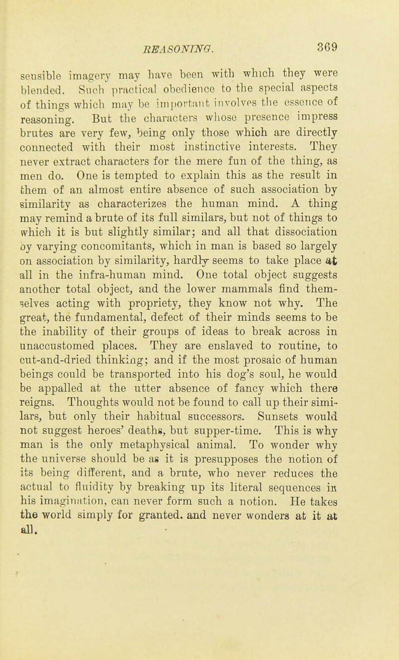 sensible imagery may have been with which they were blended. Such practical obedience to the special aspects of things which may be ini[)Ortaiit involves the esscTice of reasoning. But the characters whose presence impress brutes are very few, being only those whicli are directly connected with their most instinctive interests. They never extract characters for the mere fun of the thing, as men do. One is tempted to explain this as the result in them of an almost entire absence of such association by similarity as characterizes the human mind. A thing may remind a brute of its full similars, but not of things to which it is but slightly similar; and all that dissociation oy varying concomitants, which in man is based so largely on association by similarity, hardly seems to take place all in the infra-human mind. One total object suggests another total object, and the lower mammals find them- selves acting with propriety, they know not why. The great, the fundamental, defect of their minds seems to be the inability of their groups of ideas to break across in unaccustomed places. They are enslaved to routine, to cut-and-dried thinking; and if the most prosaic of human beings could be transported into his dog's soul, he would be appalled at the utter absence of fancy which there reigns. Thoughts would not be found to call up their simi- lars, but only their habitual successors. Sunsets would not suggest heroes' deaths, but supper-time. This is why man is the only metaphysical animal. To wonder why the universe should be as it is presupposes the notion of its being different, and a brute, who never reduces the actual to fluidity by breaking up its literal sequences in his imagination, can never form such a notion. He takes the world simply for granted, and never wonders at it at all.