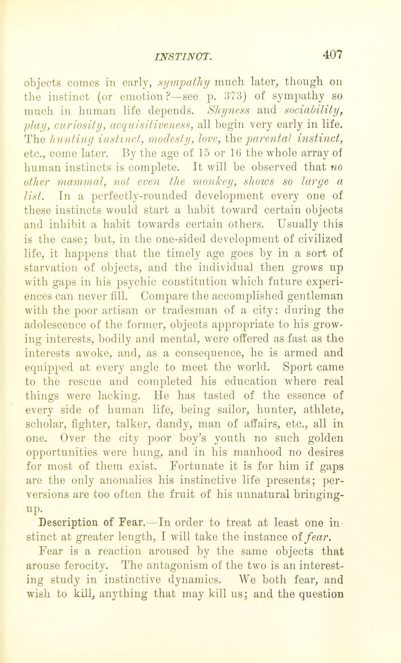 objects conies in eiirly, sympathy much later, though on the instinct (or emotion ?—see p. 373) of sympathy so much in human life depends. Sliyness and sociability, play, curiosity, acquisitiveness, all begin very early in life. The li untiug instinct, modesty, love, iha parental instinct, etc., come later. By the age of 15 or lU the whole array of human instincts is complete. It will be observed that no other mammal, not even the monkey, shotvs so large a list. In a perfectly-rounded development every one of these instincts would start a habit toward certain objects and inhibit a habit towards certain others. Usually this is the case; but, in the one-sided development of civilized life, it happens that the timely age goes by in a sort of starvation of objects, and the individual then grows up with gaps in his psychic constitution which future experi- ences can never fill. Compare the accomplished gentleman with the poor artisan or tradesman of a city: during the adolescence of the former, objects appropriate to his grow- ing interests, bodily and mental, were offered as fast as the interests awoke, and, as a consequence, he is armed and equipped at every angle to meet the world. Sport came to the rescue and completed his education where real things were lacking. He has tasted of the essence of every side of human life, being sailor, hunter, athlete, scholar, fighter, talker, dandy, man of affairs, etc., all in one. Over the city poor boy's youth no such golden opportunities were hung, and in his manhood no desires for most of them exist. Fortunate it is for him if gaps are the only anomalies his instinctive life presents; per- versions are too often the fruit of his unnatural bringing- up. Description of Fear.—In order to treat at least one in stinct at greater length, I will take the instance of fear. Fear is a reaction aroused by the same objects that arouse ferocity. The antagonism of the two is an interest- ing study in instinctive dynamics. We both fear, and wish to kill, anything that may kill us; and the question