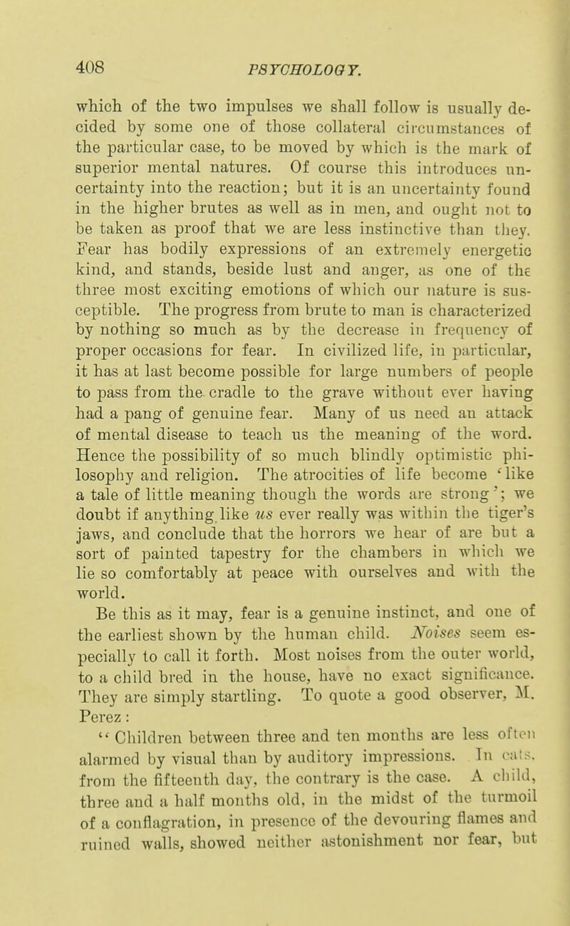 which of the two impulses we shall follow is usually de- cided by some one of those collateral circumstances of the ]Darticular case, to be moved by which is the marlc of superior mental natures. Of course this introduces un- certainty into the reaction; but it is an uncertainty found in the higher brutes as well as in men, and ouglit not to be taken as proof that we are less instinctive than they. Fear has bodily expressions of an extremely energetic kind, and stands, beside lust and anger, as one of the three most exciting emotions of which our nature is sus- ceptible. The progress from brute to man is characterized by nothing so much as by the decrease in frequency of proper occasions for fear. In civilized life, in jDarticular, it has at last become possible for large numbers of people to pass from the cradle to the grave without ever having had a j)ang of genuine fear. Many of us need an attack of mental disease to teach us the meaning of the word. Hence the possibility of so much blindly optimistic phi- losophy and religion. The atrocities of life become ' like a tale of little meaning though the words are strong '*; we doubt if anything like lis ever really was within the tiger's jaws, and conclude that the horrors we hear of are but a sort of painted tapestry for the chambers in which we lie so comfortably at peace with ourselves and with the world. Be this as it may, fear is a genuine instinct, and one of the earliest shown by the human child. Noises seem es- pecially to call it forth. Most noises from the outer world, to a child bred in the house, have no exact significance. They are simply startling. To quote a good observer, M. Perez:  Children between three and ten months are less often alarmed by visual than by auditory impressions. In cats, from the fifteenth day, the contrary is the case. A child, three and a half months old, in the midst of the turmoil of a conflagration, in presence of the devouring flames and ruined walls, showed neither astonishment nor fear, but