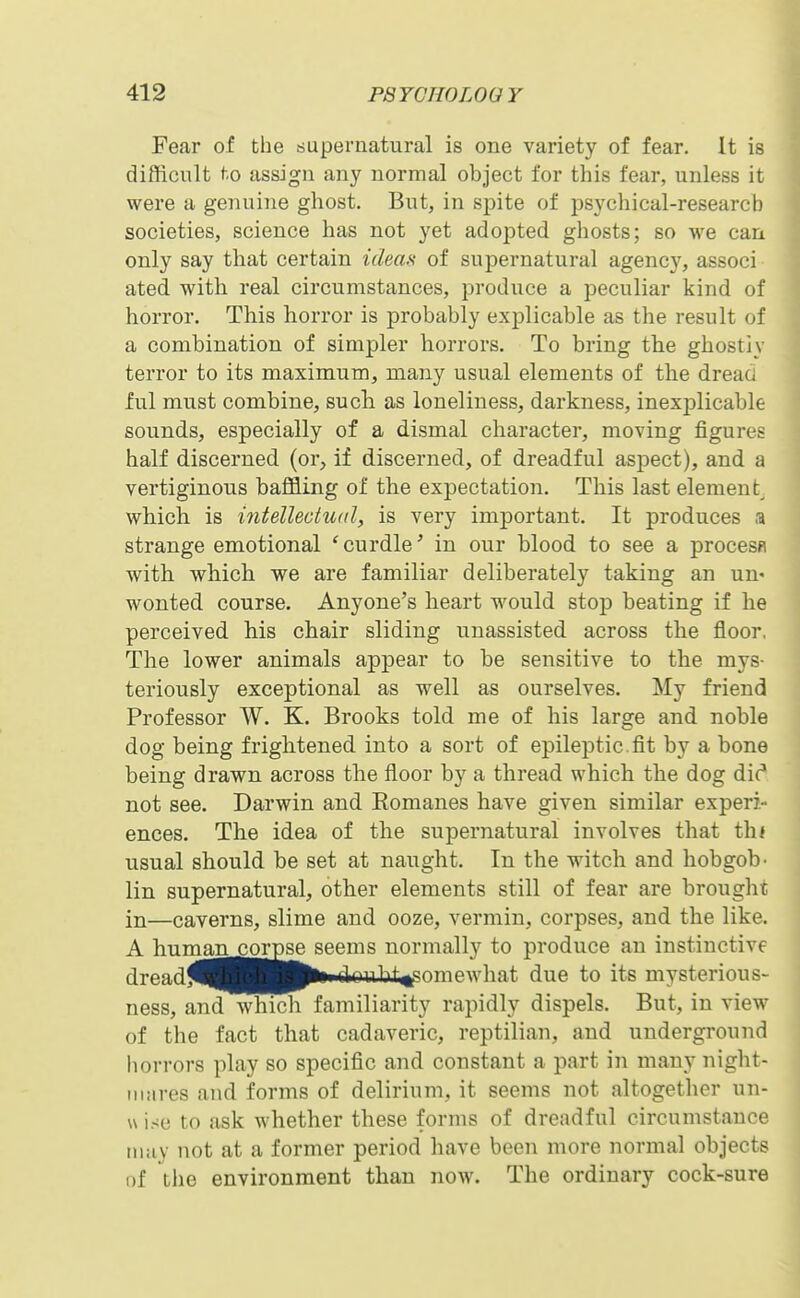 Fear of the supernatural is one variety of fear. It is difficult to assign any normal object for this fear, unless it were a genuine ghost. But, in spite of psychical-research societies, science has not yet adopted ghosts; so we can only say that certain ideaa of supernatural agency, associ ated with real circumstances, produce a peculiar kind of horror. This horror is probably explicable as the result of a combination of simpler horrors. To bring the ghostiy terror to its maximum, many usual elements of the dread ful must combine, such as loneliness, darkness, inexj)licable sounds, especially of a dismal character, moving figures half discerned (or, if discerned, of dreadful aspect), and a vertiginous baffling of the expectation. This last element^ which is intelleciwd, is very important. It produces a strange emotional 'curdle' in our blood to see a procesfl with which we are familiar deliberately taking an un- wonted course. Anyone's heart would stop beating if he perceived his chair sliding unassisted across the floor. The lower animals appear to be sensitive to the mys- teriously exceptional as well as ourselves. My friend Professor W. K. Brooks told me of his large and noble dog being frightened into a sort of epileptic, fit by a bone being drawn across the floor by a thread which the dog die* not see. Darwin and Eomanes have given similar experi- ences. The idea of the supernatural involves that th< usual should be set at naught. In the witch and hobgob- lin supernatural, other elements still of fear are brought in—caverns, slime and ooze, vermin, corpses, and the like. A human .corpse seems normally to produce an instinctive dreadj^jj^BBjfciii clouInt^^'omewhat due to its mysterious- ness, and which familiarity rapidly dispels. But, in view of the fact that cadaveric, reptilian, and underground horrors play so specific and constant a part in many night- mares and forms of delirium, it seems not altogether un- u ise to ask whether these forms of dreadful circumstance may not at a former period have been more normal objects of the environment than now. The ordinary cock-sure