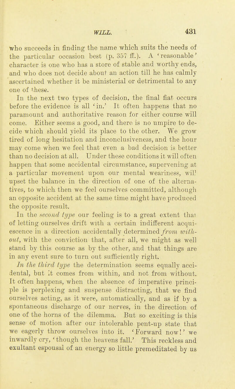 who succeeds in finding the name which suits the needs of the particular occasion best (p. 357 ff.). A 'reasonable' character is one who has a store of stable and worthy ends, and who does not decide about an action till he has calmly ascertained Avhether it be ministerial or detrimental to any one of these. In the next two types of decision, the final fiat occurs before the evidence is all 'in/ It often happens that no paramount and authoritative reason for either course will come. Either seems a good, and there is no umpire to de- cide which should yield its place to the other. We grow tired of long hesitation and inconclusiveness, and the hour may come when we feel that even a bad decision is better than no decision at all. Under these conditions it will often happen that some accidental circumstance, supervening at a particular movement upon our mental weariness, wil] upset the balance in the direction of one of the alterna- tives, to which then we feel ourselves committed, althougli an opposite accident at the same time might have produced the opposite result. In the -second type our feeling is to a great extent thai of letting ourselves drift with a certain indifferent acqui- escence in a direction accidentally determined/ro??i loith- out, with the conviction that, after all, we might as well stand by this course as by the other, and that things are in any event sure to turn out sufficiently right. In the third type the determination seems equally acci- dental, but it comes from within, and not from without. It often happens, when the absence of imperative princi- ple is perplexing and suspense distracting, that we find ourselves acting, as it were, automatically, and as if by a spontaneous discharge of our nerves, in the direction of one of the horns of the dilemma. But so exciting is this sense of motion after our intolerable pent-up state that we eagerly throw ourselves into it. 'Forward now!' we inwardly cry, ' though the heavens fall.' This reckless and exultant espousal of an energy so little premeditated by us