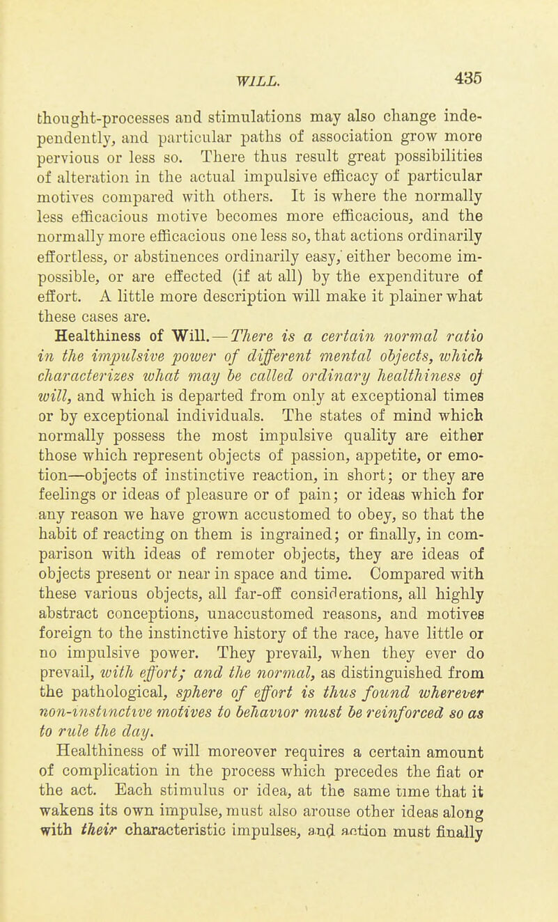 thought-processes and stimulations may also change inde- pendently, and particular paths of association grow more pervious or less so. There thus result great possibilities of alteration in the actual impulsive efficacy of particular motives compared with others. It is where the normally less efficacious motive becomes more efficacious, and the normally more efficacious one less so, that actions ordinarily effortless, or abstinences ordinarily easy, either become im- possible, or are effected (if at all) by the expenditure of effort. A little more description will make it plainer what these cases are. Healthiness of Will. — There is a certain normal ratio in the impulsive power of different mental objects, which characterizes what may be called ordinary healthiness oj loill, and which is departed from only at exceptional times or by exceptional individuals. The states of mind which normally possess the most impulsive quality are either those which represent objects of passion, appetite, or emo- tion—objects of instinctive reaction, in short; or they are feelings or ideas of pleasure or of pain; or ideas which for any reason we have grown accustomed to obey, so that the habit of reacting on them is ingrained; or finally, in com- parison with ideas of remoter objects, they are ideas of objects present or near in space and time. Compared with these various objects, all far-off considerations, all highly abstract conceptions, unaccustomed reasons, and motives foreign to the instinctive history of the race, have little or no impulsive power. They prevail, when they ever do prevail, ivith effort; and the normal, as distinguished from the pathological, sphere of effort is thus found wherever non-mstmctive motives to behavior must be reinforced so as to rule the day. Healthiness of will moreover requires a certain amount of complication in the process which precedes the fiat or the act. Each stimulus or idea, at the same time that it wakens its own impulse, must also arouse other ideas along with their characteristic impulses, and flfition must finally