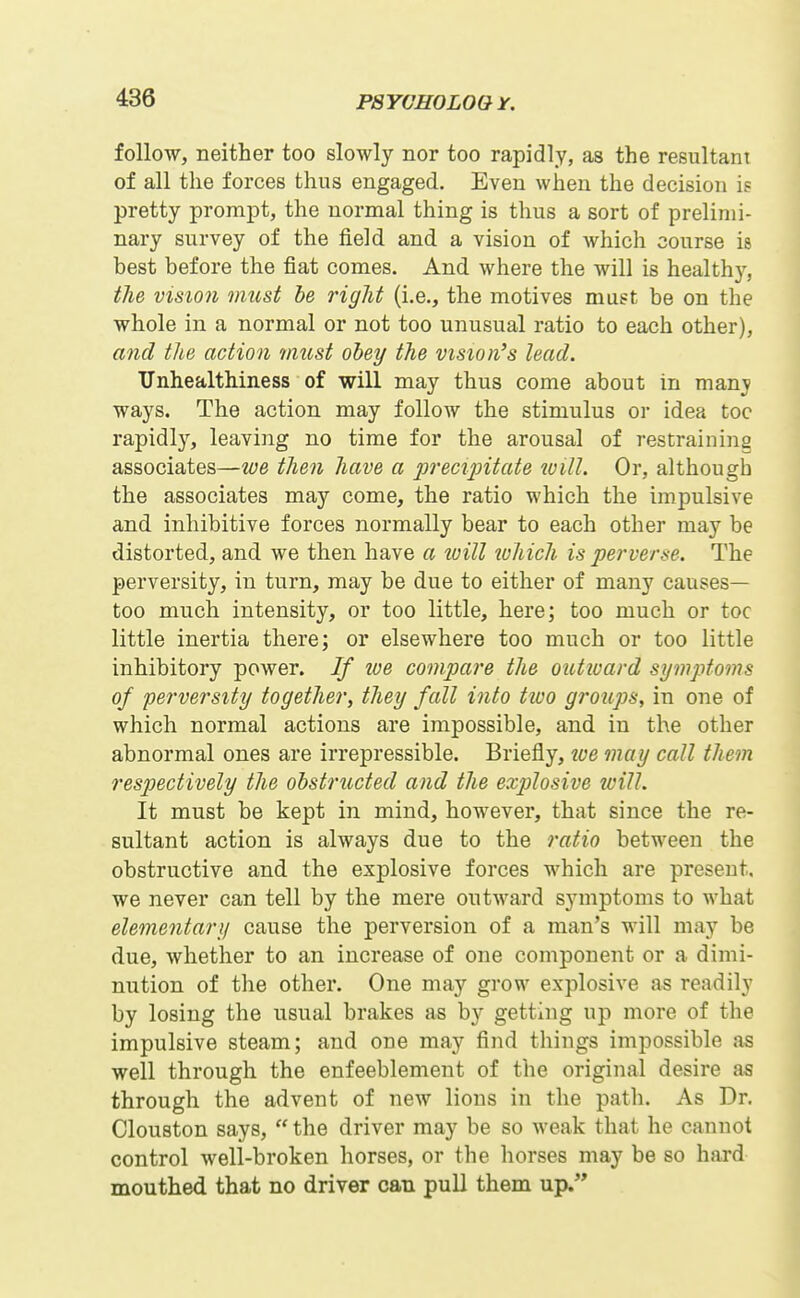 follow, neither too slowly nor too rapidly, as the resultant of all the forces thus engaged. Even when the decision is pretty prompt, the normal thing is thus a sort of prelimi- nary survey of the field and a vision of which course is best before the fiat comes. And where the will is health}^, the vision must he right (i.e., the motives must be on the whole in a normal or not too unusual ratio to each other), and the action must obey the vision's lead. TJnhealthiness of will may thus come about in manv ways. The action may follow the stimulus or idea toe rapidly, leaving no time for the arousal of restraining associates—we then have a precipitate will. Or, although the associates may come, the ratio which the impulsive and inhibitive forces normally bear to each other may be distorted, and we then have a loill which is perverse. The perversity, in turn, may be due to either of many causes— too much intensity, or too little, here; too much or toe little inertia there; or elsewhere too much or too little inhibitory power. If lue compare the outiuard symptoms of pei'versity together, they fall into tivo groups, in one of which normal actions are impossible, and in the other abnormal ones are irrepressible. Briefly, loe may call them respectively the obstructed and the explosive will. It must be kept in mind, however, that since the re- sultant action is always due to the ratio between the obstructive and the explosive forces which are present, we never can tell by the mere outward symptoms to what elementary cause the perversion of a man's will may be due, whether to an increase of one component or a dimi- nution of the other. One may grow explosive as readily by losing the usual brakes as by getting up more of the impulsive steam; and one may find things impossible as well through the enfeeblement of the original desire as through the advent of new lions in the path. As Dr. Clouston says,  the driver may be so weak that he cannot control well-broken horses, or the horses may be so hard mouthed that no driver can pull them up.