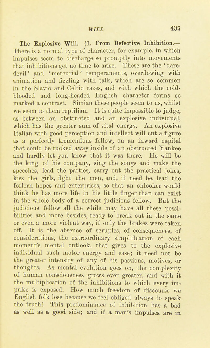 Mi[LL 4^7 The Explosive Will. (1. From Defective Inhibition.— rbere is a normal type of character, for example, in which impulses seem to discharge so promptly into movements that inhibitions get no time to arise. These are the 'dare- devil' and 'mercurial' temperaments, overflov/ing with animation and fizzling with talk, which are so common in the Slavic and Celtic rajes, and with which .the cold- blooded and long-headed English character forms so marked a contrast. Simian these people seem to us, whilst we seem to them reptilian. It is quite impossible to judge, as between an obstructed and an explosive individual, which has the greater sum of vital energy. An explosive Italian with good perception and intellect will cut a figure as a perfectly tremendous fellow, on an inward capital that could be tucked away inside of an obstructed Yankee and hardly let you know that it was there. He will be the king of his company, sing the songs and make the speeches, lead the parties, carry out the practical jokes, kiss the girls, fight the men, and, if need be, lead the forlorn hopes and enterprises, so that an onlooker would think he has more life in his little finger than can exist in the whole body of a correct judicious fellow. But the judicious fellow all the while may have all these possi- bilities and more besides, ready to break out in the same or even a more violent way, if only the brakes were taken off. It is the absence of scruples, of consequences, of considerations, the extraordinary simplification of each moment's mental outlook, that gives to the explosive individual such motor energy and ease; it need not be the greater intensity of any of his passions, motives, or thoughts. As mental evolution goes on, the complexity of human consciousness grows ever greater, and with it the multiplication of the inhibitions to which every im- pulse is exposed. How much freedom of discourse we English folk lose because we feel obliged always to speak the truth! This predominance of inhibition has a bad as well as a good side; and if a man's impulses are in
