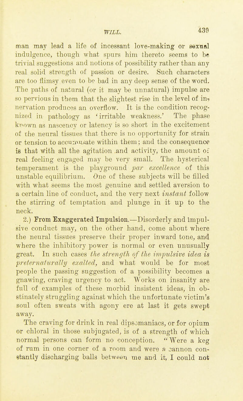 man may lead a life of incessant love-making or sexual indulgence, though what spurs him thereto seems to be trivial suggestions and notions of possibility rather than any real solid strength of passion or desire. Such characters are too flimsy even to be bad in any deep sense of the word. The paths of natural (or it may be unnatural) impulse are so pervious in them that the slightest rise in the level of in? nervation produces an overflovr. It is the condition recog- nized in pathology as 'irritable weakness.' The phase known as nascency or latency is so short in the excitement of ike neural tissues that there is no opportunity for strain or tension to accuiifxujate within them; and the consequence is that with all the agitation .and activity, the amount oi' real feeling engaged may be very small. The hysterical temperament is the playground par excellence of this unstal)le equilibrium. One of these subjects will be filled with what seems the most genuine and settled aversion to a certain line of conduct, and the very next instant follow the stirring of temptation and plunge in it up to the neck. 2.) From Exaggerated Impulsion.—Disorderly and impul- sive conduct may, on the other hand, come about where the neural tissues preserve their proper inward tone, and where the inhibitory power is normal or even unusually great. In such cases the strength of the impulsive idea is preternaturally exalted, and what would be for most people the passing suggestion of a possibility becomes a gnawing, craving urgency to act. Works on insanity are full of examples of these morbid insistent ideas, in ob- stinately struggling against which the unfortunate victim's soul often sweats with agony ere at last it gets swept away. The craving for drink in real dipsomaniacs, or for opium or chloral in those subjugated, is of a strength of which normal persons can form no conception. Were a keg of rum in one corner of a room and were a cannon con- stantly discharging balls betwetjri me and it, I could not