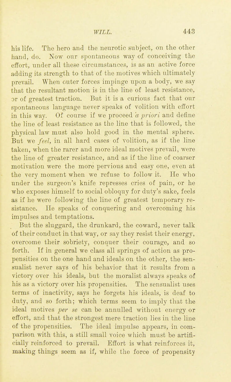his life. The hero and the neurotic subject, on the other hand, do. Now our spontaneous way of conceiving the effort, under all these circamstances, is as an active force adding its strength to that of the motives which ultimately prevail. When outer forces impinge upon a body, we say that the resultant motion is in the line of least resistance, or of greatest traction. But it is a curious fact that our spontaneous language never speaks of volition with effort in this way. Of course if we proceed 'a prioi'i and define the line of least resistance as the line that is followed, the physical law must also hold good in the mental sphere. But we feel, in all hard cases of volition, as if the line taken, when the rarer and more ideal motives prevail, were the line of greater resistance, and as if the line of coarser motivation were the more pervious and easy one, even at the very moment when we refuse to follow it. He who under the surgeon's knife represses cries of pain, or he who exposes himself to social obloquy for duty's sake, feels as if he were following the line of greatest temporary re- sistance. He speaks of conquering and overcoming his impulses and temptations. But the sluggard, the drunkard, the coward, never talk of their conduct in that way, or say they resist their energy, overcome their sobriety, conquer their courage, and so forth. If in general we class all springs of action as pro- pensities on the one hand and ideals on the other, the sen- sualist never says of his behavior that it results from a victory over his ideals, but the moralist always speaks of his as a victory over his propensities. The sensualist uses terms of inactivity, says he forgets his ideals, is deaf to duty, and so forth; which terms seem to imply that the ideal motives per se can be annulled without energy or effort, and that the strongest mere traction lies in the line of the propensities. The ideal impulse appears, in com- parison with this, a still small voice which must be artifi- cially reinforced to prevail. Effort is what reinforces it, making things seem as if, while the force of propensity