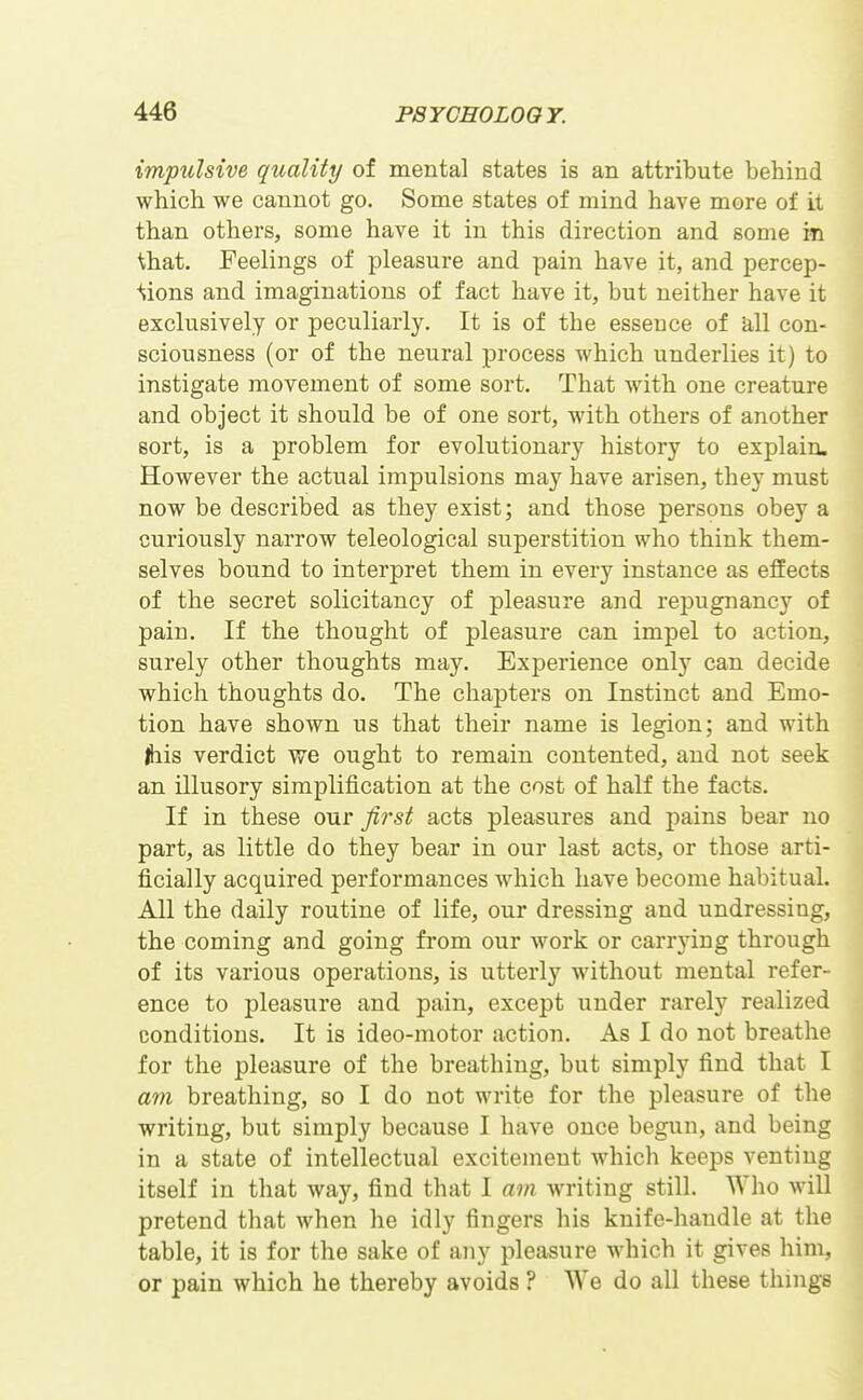 impulsive quality of mental states is an attribute behind which we cannot go. Some states of mind have more of it than others, some have it in this direction and some in that. Feelings of pleasure and pain have it, and percep- ■*vions and imaginations of fact have it, but neither have it exclusively or peculiarly. It is of the essence of all con- sciousness (or of the neural process which underlies it) to instigate movement of some sort. That with one creature and object it should be of one sort, with others of another sort, is a problem for evolutionary history to explain. However the actual impulsions may have arisen, they must now be described as they exist; and those persons obey a curiously narrow teleological superstition who think them- selves bound to interpret them in every instance as effects of the secret solicitancy of pleasure and reiDugnancy of pain. If the thought of pleasure can impel to action, surely other thoughts may. Experience only can decide which thoughts do. The chapters on Instinct and Emo- tion have shown us that their name is legion; and with jhis verdict we ought to remain contented, and not seek an illusory simplification at the cost of half the facts. If in these our first acts pleasures and pains bear no part, as little do they bear in our last acts, or those arti- ficially acquired performances which have become habitual. All the daily routine of life, our dressing and undressing, the coming and going from our work or carrying through of its various operations, is utterly without mental refer- ence to pleasure and pain, except under rarely realized conditions. It is ideo-motor action. As I do not breathe for the pleasure of the breathing, but simply find that I am breathing, so I do not write for the pleasure of the writing, but simply because I have once begun, and being in a state of intellectual excitement which keeps venting itself in that way, find that I am writing still. Who will pretend that when he idly fingers his knife-handle at the table, it is for the sake of any pleasure which it gives him, or pain which he thereby avoids ? We do all these things