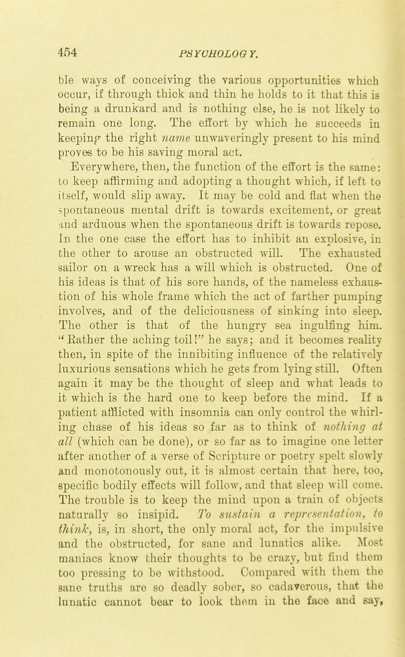 ble ways of conceiving the various opportunities which occur, if through thick and thin he holds to it that this is being a drunkard and is nothing else, he is not likely to remain one long. The effort by Avhich he succeeds in keepinp- the right 7iame unAvaveringly present to his mind proves to be his saving moral act. Everywhere, then, the function of the effort is the same: to keep affirming and adopting a thought which, if left to itself, v/ould slip away. It may be cold and flat when the spontaneous mental drift is towards excitement, or great and arduous Avhen the spontaneous drift is toAvards repose. In the one case the effort has to inhibit an exrjlosive, in the other to arouse an obstructed will. The exhausted sailor on a wreck has a will which is obstructed. One of his ideas is that of his sore hands, of the nameless exhaus- tion of his whole frame which the act of farther pumping involves, and of the deliciousness of sinking into sleep. The other is that of the hungry sea ingulfing him. Rather the aching toil!^^ he says; and it becomes reality then, in spite of the innibiting influence of the relatively luxurious sensations which he gets from lying still. Often again it may be the thought of sleep and what leads to it which is the hard one to keep before the mind. If a patient afflicted with insomnia can only control the whirl- ing chase of his ideas so far as to think of nothing at all (which can be done), or so far as to imagine one letter after another of a verse of Scripture or poetry spelt slowly and monotonously out, it is almost certain that here, too, specific bodily effects will follow, and that sleep will come. The trouble is to keep the mind upon a train of objects naturally so insij^id. To sustain a representation, to think, is, in short, the only moral act, for the impulsive and the obstructed, for sane and lunatics alike. Most maniacs know their thoughts to be crazy, but find them too pressing to be withstood. Compared with them the sane truths are so deadly sober, so cadaverous, that the lunatic cannot bear to look them in the face and say,