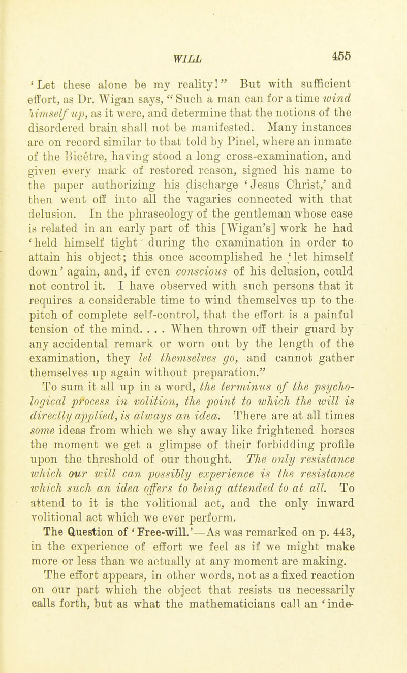 'Let these alone be my reality! But with sufficient effort, as Dr. Wigan says,  Such a man can for a time wind \iniself up, as it were, and determine that the notions of the disordered brain shall not be manifested. Many instances are on record similar to that told by Pinel, where an inmate of the i^ic6tre, having stood a long cross-examination, and given every mark of restored reason, signed his name to the paper authorizing his discharge 'Jesus Christ,' and then went ofE into all the vagaries connected with that delusion. In the phraseology of the gentleman whose case is related in an early part of this [Wigan's] work he had 'held himself tight' during the examination in order to attain his object; this once accomplished he 'let himself down' again, and, if even conscious of his delusion, could not control it. I have observed with such persons that it requires a considerable time to wind themselves up to the pitch of complete self-control, that the effort is a painful tension of the mind. . . . When thrown off their guard by any accidental remark or worn out by the length of the examination, they let themselves go, and cannot gather themselves up again without preparation. To sum it all up in a word, the ter^ninus of the psycho- logical process in volition, the point to which the will is directly applied, is always an idea. There are at all times some ideas from which we shy away like frightened horses the moment we get a glimpse of their forbidding profile upon the threshold of our thought. The only resistance which our loill can possibly experience is the resistance ivhich such an idea offers to being attended to at all. To attend to it is the volitional act, aad the only inward volitional act which we ever perform. The Question of 'Free-will.'—As was remarked on p. 443, in the experience of effort we feel as if we might make more or less than we actually at any moment are making. The effort appears, in other words, not as a fixed reaction on our part which the object that resists us necessarily calls forth, but as what the mathematicians call an ' inde-