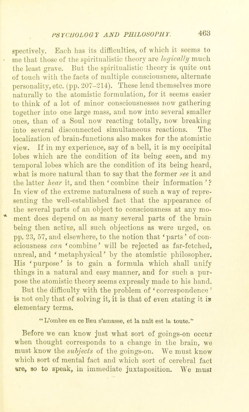 spectively. E;ich has its difficulties, of which it seems to ine tliat those of tlie spiritualistic theory are lugically much the least grave. But the spiritualistic theory is quite out of touch with the facts of multiple consciousness, alternate personality, etc. (pp. 207-214). These lend themselves more naturally to the atomistic formulation, for it seems easier to think of a lot of minor consciousnesses nov/ gathering together into one large mass, and now into several smaller ones, than of a Soul now reacting totally, now breaking into several disconnected simultaneous reactions. The localization of brain-functions also makes for the atomistic view. If in my experience, say of a bell, it is my occipital lobes which are the condition of its being seen, and my temporal lobes which are the condition of its being heard, what is more natural than to say that the former ftee it and the latter hear it, and then ' combine their information ' ? In view of the extreme naturalness of such a way of repre- senting the well-established fact that the appearance of the several parts of an object to consciousness at any mo- * ment does depend on as many several parts of the brain being then active, all such objections as were urged, on pp. 23, 57, and elsewhere, to the notion that 'parts' of con- sciousness can 'combine' will be rejected as far-fetched, unreal, and ' metaphysical' by the atomistic philosopher. His 'purpose' is to gain a formula which shall unify things in a natural and easy manner, and for such a pur- pose the atomistic theory seems expressly made to his hand. But the difficulty with the problem of ' correspondence ' is not only that of solving it, it is that of even stating it Ib elementary terms.  L'ombre en ce lieu s'amasse, et la nuit est la toute. Before we can know just what sort of goings-on occur when thought corresponds to a change in tlie brain, we must know the subjects of the goings-on. We must know which sort of mental fact and which sort of cerebral fact are, 30 to speak, in immediate juxtaposition. We must I