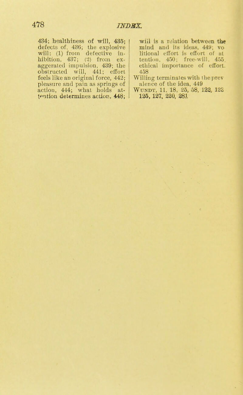 484; healthiness of will, 435; defects of. 486; the explosive will: (1) from defective iu- hibitiou, 437; (2) froui ex- aggerated impulsion, 439; the obstructed will, 441; effort feels like an original force, 443; pleasure and pain as springs of action, 444; what holds at- tention determines action, 448; will is a relation between the mind and its ideas, 449; vo litional cllort is effort ol at tentioii, 450; free-will, 455. ethical impoilance of effort. 458 Willing terminates with tlieprev aience of the idea, 449 WuNDT, 11. 18, 25, 58, 122, 12S 125,137. 220. 281