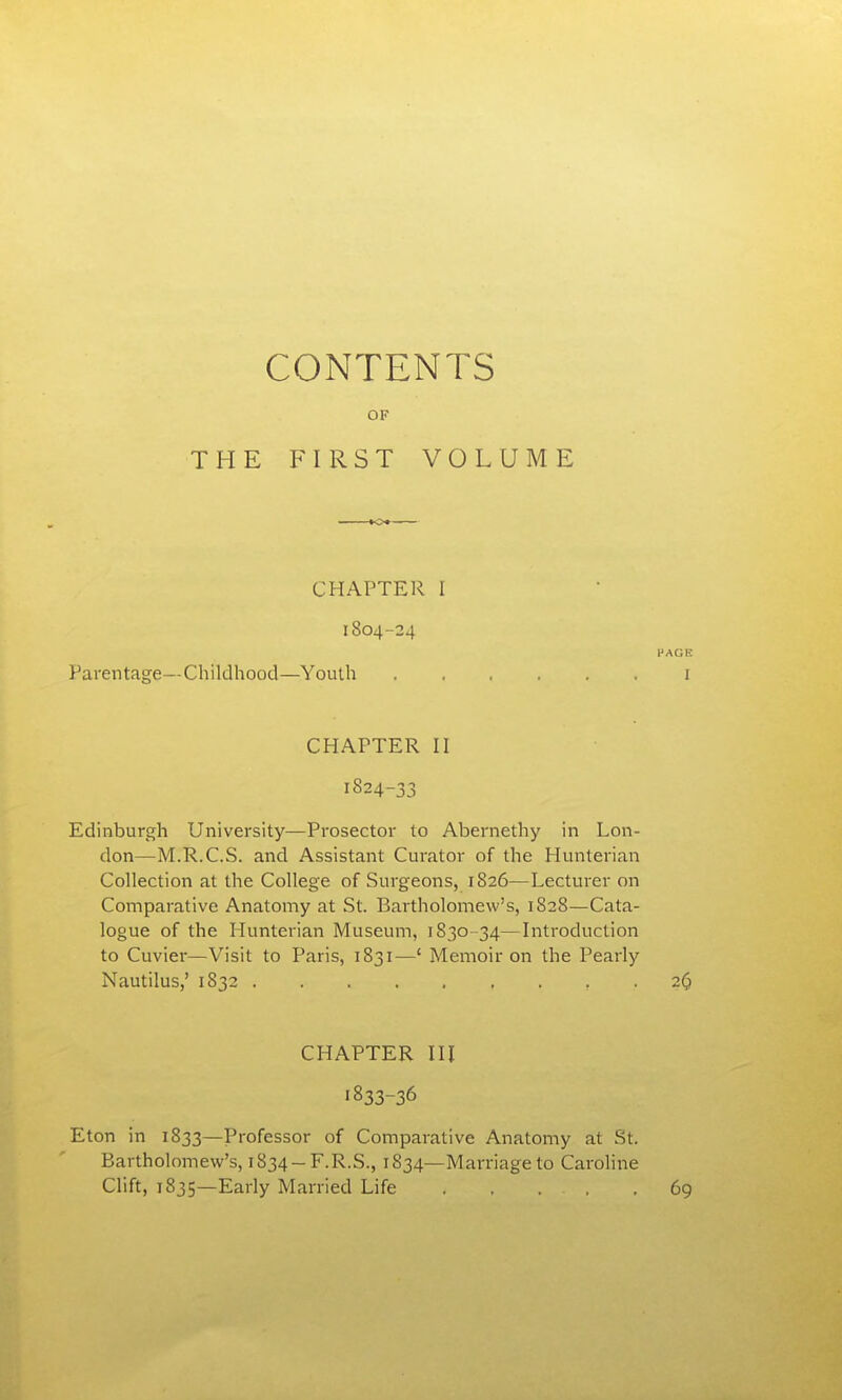 CONTENTS OF THE FIRST VOLUME CHAPTER I 1804-24 PAGE Parentage—Childhood—Youth i CHAPTER II 1824-33 Edinburgh University—Prosector to Abernethy in Lon- don—M.R.C.S. and Assistant Curator of the Hunterian Collection at the College of Surgeons, 1S26—Lecturer on Comparative Anatomy at St. Bartholomew's, 1828—Cata- logue of the Hunterian Museum, 1830-34—Introduction to Cuvier—Visit to Paris, 1831—' Memoir on the Pearly Nautilus,' 1832 2(j CHAPTER III 1833-36 Eton in 1833—Professor of Comparative Anatomy at St. Bartholomew's, 1834-F.R.S., 1834—Marriage to Caroline Clift, 1835—Early Married Life 69
