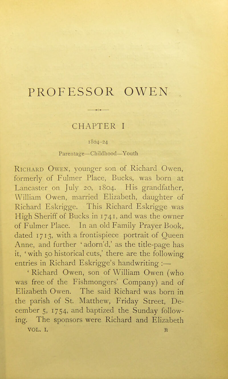 tOt CHAPTER I 1804-24 Parentage—Childhood—Youth Richard Owen, younger son of Richard Owen, formerly of Fulmer Place, Bucks, was born at Lancaster on July 20, 1804. His grandfather, William Owen, married Elizabeth, daughter of Richard Eskrigge. This Richard Eskrigge was High Sheriff of Bucks in 1741, and was the owner of Fulmer Place. In an old Family Prayer Book, dated 1713, with a frontispiece portrait of Queen Anne, and further ' adorn'd,' as the title-page has it, ' with 50 historical cuts,' there are the following entries in Richard Eskrigge's handwriting :— ' Richard Owen, son of William Owen (who was free of the Fishmongers' Company) and of Elizabeth Owen. The said Richard was born in the parish of St. Matthew, Friday Street, De- cember 5, 1754, and baptized the Sunday follow- ing. The sponsors were Richard and Elizabeth