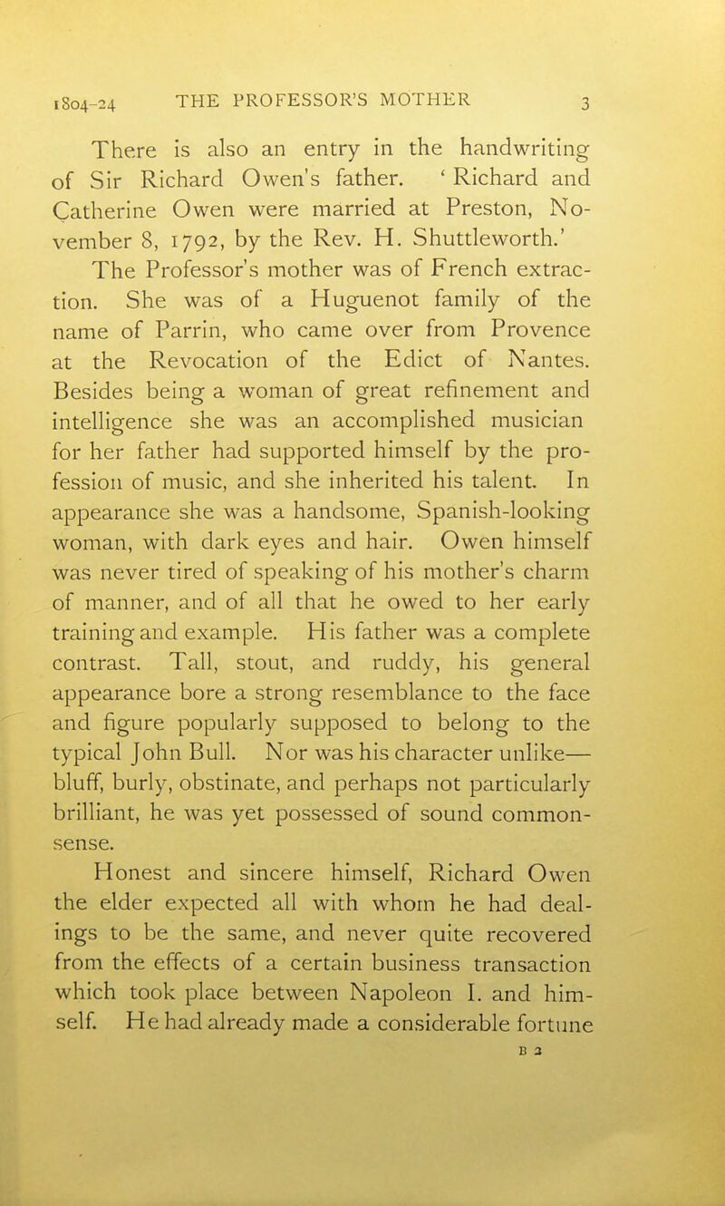 There is also an entry in the handwriting of Sir Richard Owen's father. ' Richard and Catherine Owen were married at Preston, No- vember 8, 1792, by the Rev. H. Shuttleworth.' The Professor's mother was of French extrac- tion. She was of a Huguenot family of the name of Parrin, who came over from Provence at the Revocation of the Edict of Nantes. Besides being a woman of great refinement and intelligence she was an accomplished musician for her father had supported himself by the pro- fession of music, and she inherited his talent. In appearance she was a handsome, Spanish-looking woman, with dark eyes and hair. Owen himself was never tired of speaking of his mother's charm of manner, and of all that he owed to her early training and example. His father was a complete contrast. Tall, stout, and ruddy, his general appearance bore a strong resemblance to the face and figure popularly supposed to belong to the typical John Bull. Nor was his character unlike— bluff, burly, obstinate, and perhaps not particularly brilliant, he was yet possessed of sound common- sense. Honest and sincere himself, Richard Owen the elder expected all with whom he had deal- ings to be the same, and never quite recovered from the effects of a certain business transaction which took place between Napoleon I. and him- self. He had already made a considerable fortune B 3
