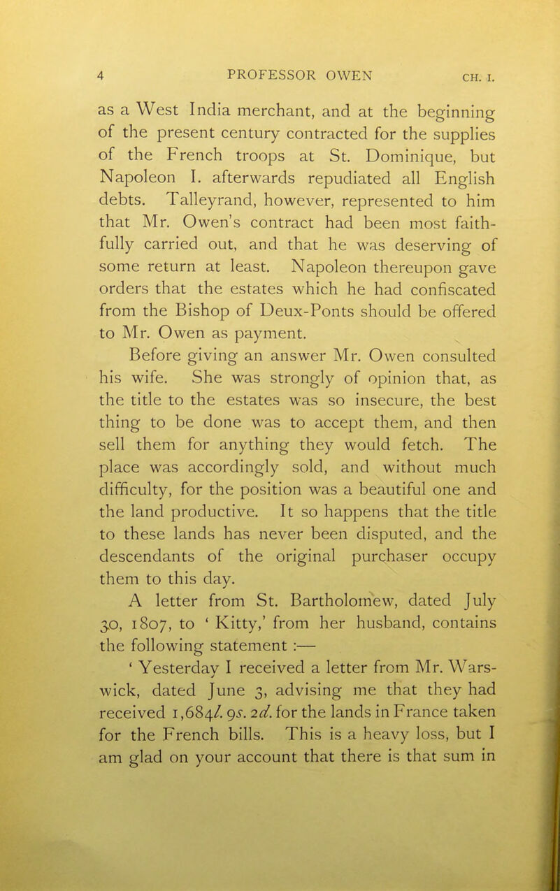as a West India merchant, and at the beginning of the present century contracted for the supplies of the French troops at St. Dominique, but Napoleon 1. afterwards repudiated all English debts. Talleyrand, however, represented to him that Mr. Owen's contract had been most faith- fully carried out, and that he was deserving of some return at least. Napoleon thereupon gave orders that the estates which he had confiscated from the Bishop of Deux-Ponts should be offered to Mr. Owen as payment. Before giving an answer Mr. Owen consulted his wife. She was strongly of opinion that, as the title to the estates was so insecure, the best thing to be done was to accept them, and then sell them for anything they would fetch. The place was accordingly sold, and without much difficulty, for the position was a beautiful one and the land productive. It so happens that the title to these lands has never been disputed, and the descendants of the original purchaser occupy them to this day. A letter from St. Bartholomew, dated July 3>o, 1807, to ' Kitty,' from her husband, contains the following statement :— ' Yesterdav I received a letter from Mr. Wars- wick, dated June 3, advising me that they had received 1,684/. 9-^- 2^. for the lands in France taken for the French bills. This is a heavy loss, but I am glad on your account that there is that sum in