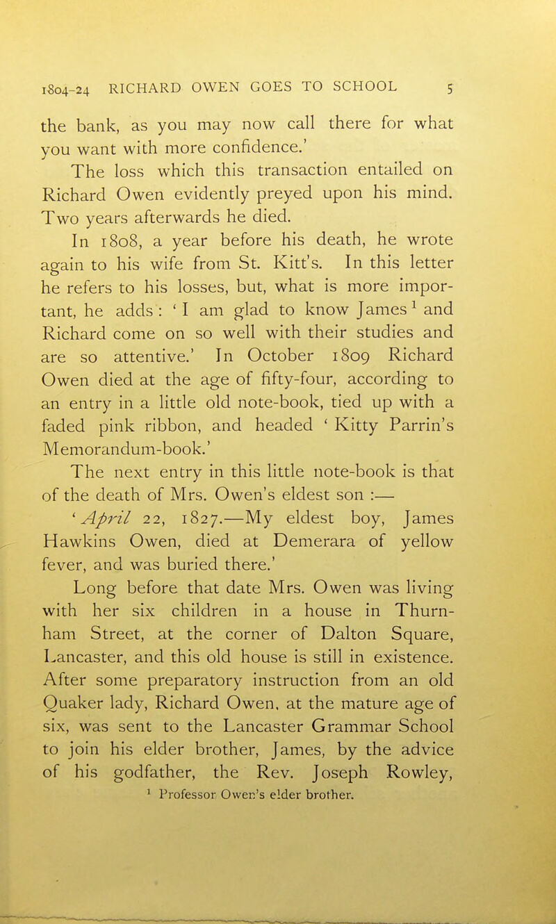 the bank, as you may now call there for what you want with more confidence.' The loss which this transaction entailed on Richard Owen evidently preyed upon his mind. Two years afterwards he died. In 1808, a year before his death, he wrote again to his wife from St. Kitt's. In this letter he refers to his losses, but, what is more impor- tant, he adds : 'I am glad to know James ^ and Richard come on so well with their studies and are so attentive.' In October 1809 Richard Owen died at the age of fifty-four, according to an entry in a little old note-book, tied up with a faded pink ribbon, and headed ' Kitty Parrin's Memorandum-book.' The next entry in this little note-book is that of the death of Mrs. Owen's eldest son :— 'April 22, 1827.—My eldest boy, James Hawkins Owen, died at Demerara of yellow fever, and was buried there.' Long before that date Mrs. Owen was living with her six children in a house in Thurn- ham Street, at the corner of Dalton Square, Lancaster, and this old house is still in existence. After some preparatory instruction from an old Quaker lady, Richard Owen, at the mature age of six, was sent to the Lancaster Grammar School to join his elder brother, James, by the advice of his godfather, the Rev. Joseph Rowley, ^ Professor Ower.'s elder brother.