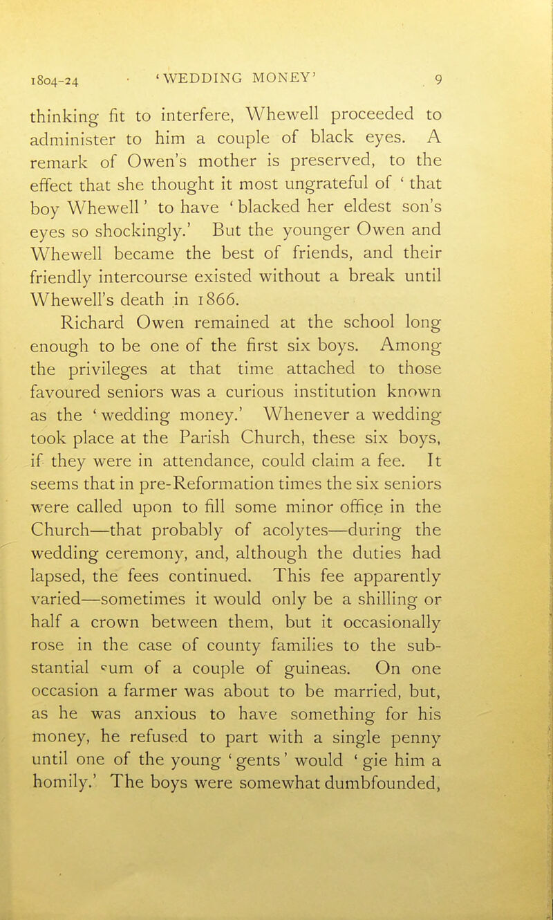 thinking fit to interfere, Whewell proceeded to administer to him a couple of black eyes. A remark of Owen's mother is preserved, to the effect that she thought it most ungrateful of ' that boy Whewell' to have ' blacked her eldest son's eyes so shockingly.' But the younger Owen and Whewell became the best of friends, and their friendly intercourse existed without a break until Whewell's death in 1866. Richard Owen remained at the school long enough to be one of the first six boys. Among the privileges at that time attached to those favoured seniors was a curious institution known as the * wedding money.' Whenever a wedding took place at the Parish Church, these six boys, if they were in attendance, could claim a fee. It seems that in pre-Reformation times the six seniors were called upon to fill some minor office in the Church—that probably of acolytes—during the wedding ceremony, and, although the duties had lapsed, the fees continued. This fee apparently varied—sometimes it would only be a shilling or half a crown between them, but it occasionally rose in the case of county families to the sub- stantial ^um of a couple of guineas. On one occasion a farmer was about to be married, but, as he was anxious to have something for his money, he refused to part with a single penny until one of the young ' gents' would ' gie him a homily.' The boys were somewhat dumbfounded,