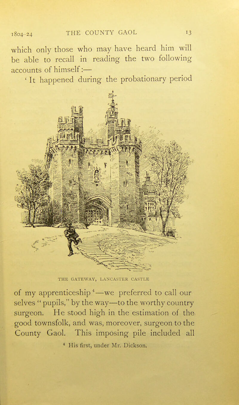 1804-24 which only those who may have heard him will be able to recall in reading the two following accounts of himself:— ' It happened during the probationary period THE GATEWAY, LANCASTER CASTLE of my apprenticeship*—we preferred to call our selves  pupils, by the way—to the worthy country surgeon. He stood high in the estimation of the good townsfolk, and was, moreover, surgeon to the County Gaol. This imposing pile included all * His first, under Mr. Dickson.