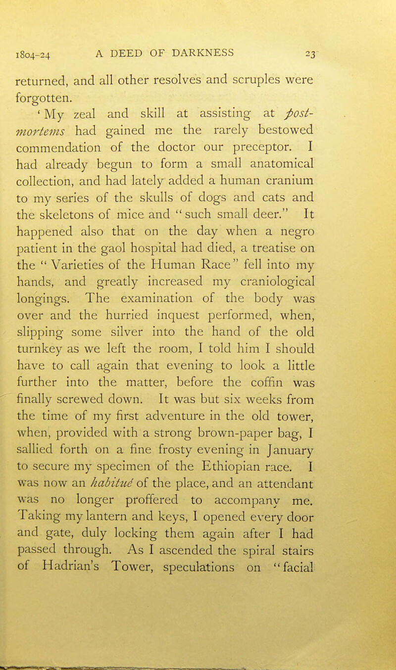 A DEED OF DARKNESS returned, and all other resolves and scruples were forgotten. * My zeal and skill at assisting at post- mortems had gained me the rarely bestowed commendation of the doctor our preceptor. I had already begun to form a small anatomical collection, and had lately added a human cranium to my series of the skulls of dogs and cats and the skeletons of mice and such small deer. It happened also that on the day when a negro patient in the gaol hospital had died, a treatise on the  Varieties of the Human Race  fell into my hands, and greatly increased my craniological longings. The examination of the body was over and the hurried inquest performed, when, slipping some silver into the hand of the old turnkey as we left the room, I told him I should have to call again that evening to look a little further into the matter, before the coffin was finally screwed down. It was but six weeks from the time of my first adventure in the old tower, when, provided with a strong brown-paper bag, I sallied forth on a fine frosty evening in January to secure my specimen of the Ethiopian race. I was now an habitud of the place, and an attendant was no longer proffered to accompany me. Taking my lantern and keys, I opened every door and gate, duly locking them again after I had passed through. As I ascended the spiral stairs of Hadrian's Tower, speculations on facial