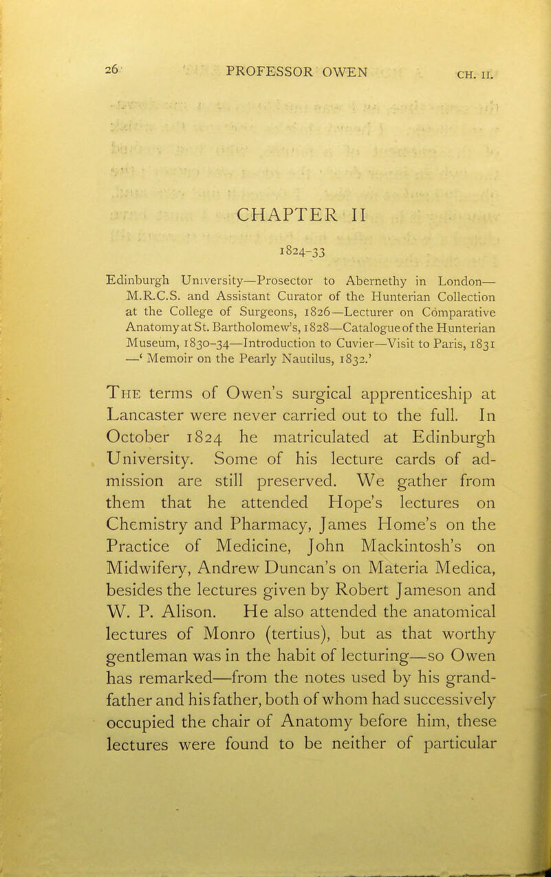 CH. II. CHAPTER II 1824-33 Edinburgh University—Prosector to Abernethy in London— M.R.C.S. and Assistant Curator of the Hunterian Collection at the College of Surgeons, 1826—Lecturer on Comparative AnatomyatSt. Bartholomew's, 1828—Catalogue of the Hunterian Museum, 1830-34—Introduction to Cuvier—Visit to Paris, 1831 —' Memoir on the Pearly Nautilus, 1832.' The terms of Owen's surgical apprenticeship at Lancaster were never carried out to the full. In October 1824 he matriculated at Edinburgh University. Some of his lecture cards of ad- mission are still preserved. We gather from them that he attended Hope's lectures on Chemistry and Pharmacy, James Home's on the Practice of Medicine, John Mackintosh's on Midwifery, Andrew Duncan's on Materia Medica, besides the lectures given by Robert Jameson and W. P. Alison. He also attended the anatomical lectures of Monro (tertius), but as that worthy gentleman was in the habit of lecturing—so Owen has remarked—from the notes used by his grand- father and his father, both of whom had successively occupied the chair of Anatomy before him, these lectures were found to be neither of particular