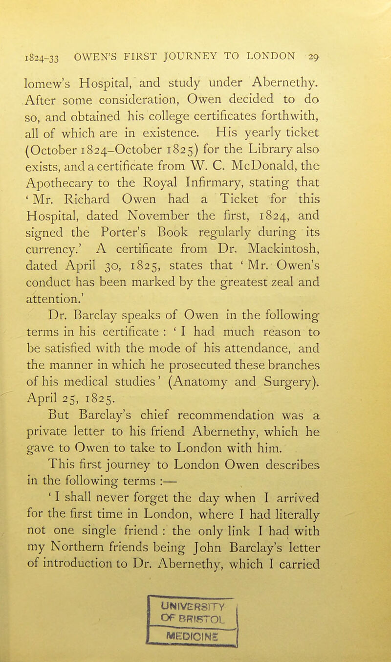 lomew's Hospital, and study under Abernethy. After some consideration, Owen decided to do so, and obtained his college certificates forthwith, all of which are in existence. His yearly ticket (October 1824-October 1825) for the Library also exists, and a certificate from W. C. McDonald, the Apothecary to the Royal Infirmary, stating that * Mr. Richard Owen had a Ticket for this Hospital, dated November the first, 1824, and signed the Porter's Book regularly during its currency.' A certificate from Dr, Mackintosh, dated April 30, 1825, states that * Mr. Owen's conduct has been marked by the greatest zeal and attention.' Dr. Barclay speaks of Owen in the following terms in his certificate : ' I had much reason to be satisfied with the mode of his attendance, and the manner in which he prosecuted these branches of his medical studies' (Anatomy and Surgery). April 25, 1825. But Barclay's chief recommendation was a private letter to his friend Abernethy, which he gave to Owen to take to London with him. This first journey to London Owen describes in the following terms :— ' I shall never forget the day when I arrived for the first time in London, where I had literally not one single friend : the only link I had with my Northern friends being John Barclay's letter of introduction to Dr. Abernethy, which I carried UNIVERSITY Of BRISTOL MEDICINE