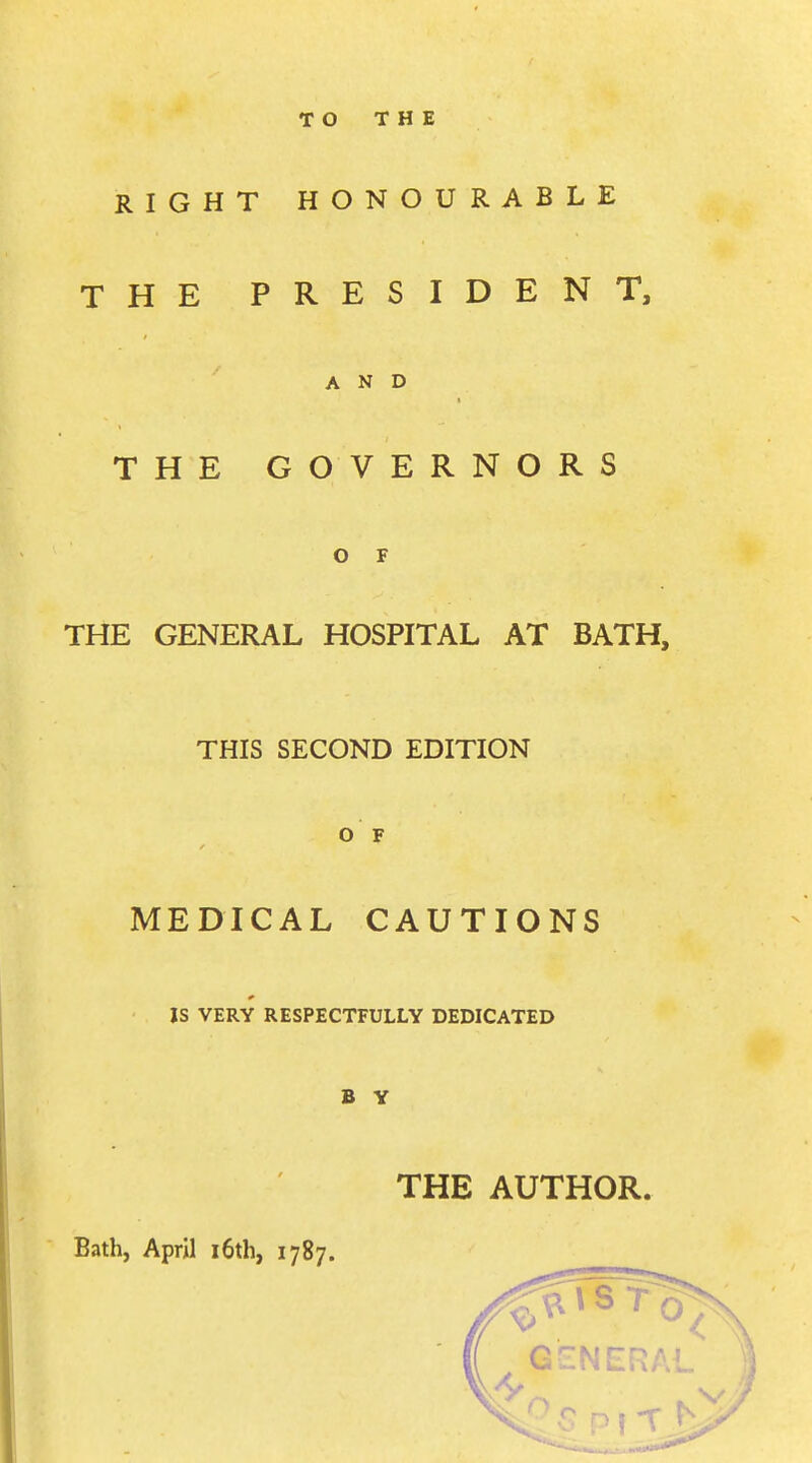 TO THE RIGHT HONOURABLE THE PRESIDENT, AND THE GOVERNORS O F THE GENERAL HOSPITAL AT BATH, THIS SECOND EDITION O F MEDICAL CAUTIONS IS VERY RESPECTFULLY DEDICATED B Y THE AUTHOR. Bath, April 16th, 1787.