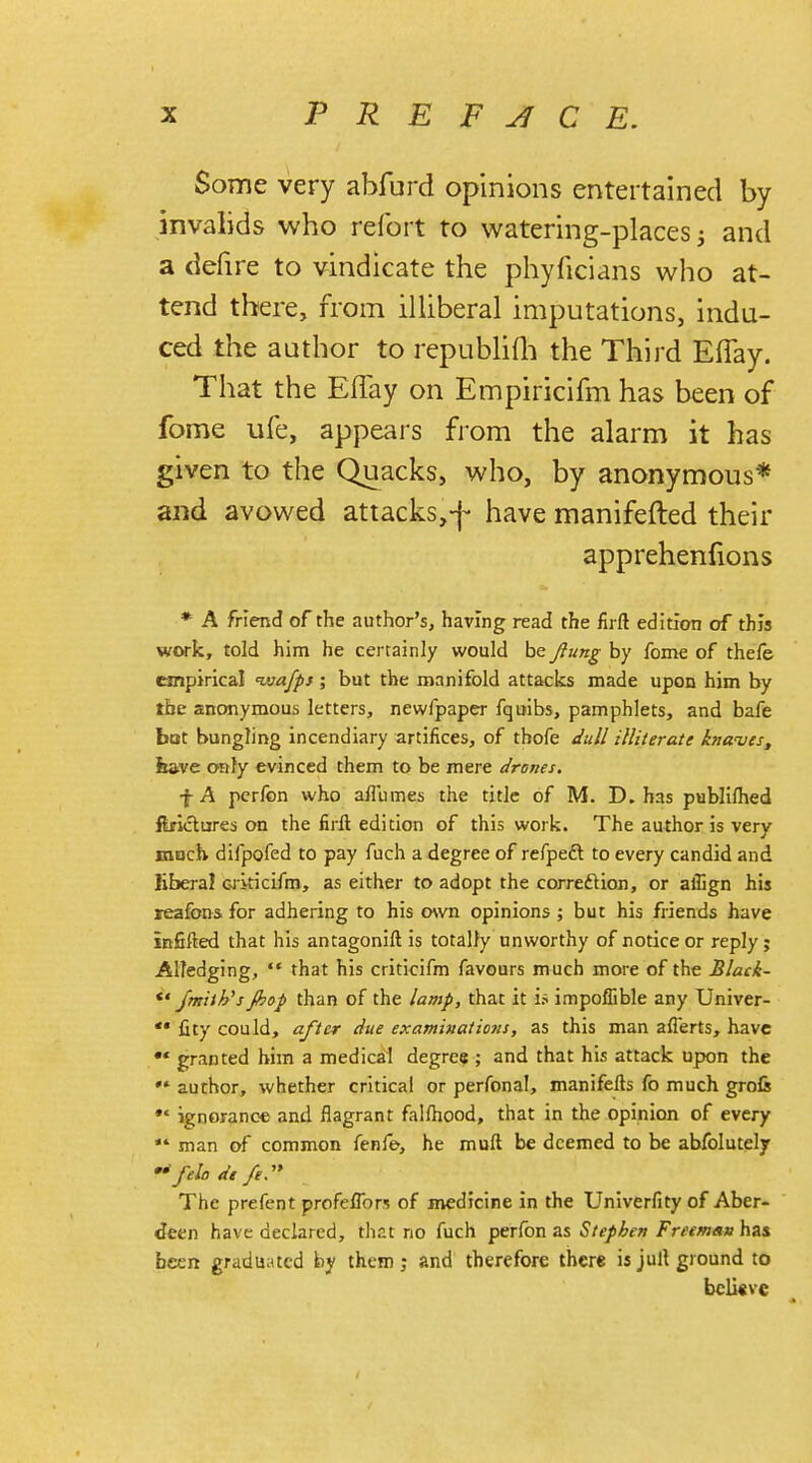 Some very abfurd opinions entertained by invalids who refort to watering-places 3 and a defire to vindicate the phyficians who at- tend there, from illiberal imputations, indu- ced the author to republifh the Third Eflay. That the Effay on Empiricifm has been of forne ufe, appears from the alarm it has given to the Quacks, who, by anonymous* and avowed attacks,-)- have manifefted their apprehenfions * A friend of the author's, having read the firft edition of this work, told him he certainly would be Jiung by fome of thefe empirical ivafps; but the manifold attacks made upon him by the anonymous letters, newfpaper fquibs, pamphlets, and bafe bat bungling incendiary artifices, of thofe dull illiterate knaves, itave only evinced them to be mere drones, f A perfon who a/Fumes the title of M. D. has publifhed ftficlures on the firft edition of this work. The author is very mHch difpofed to pay fuch a degree of refpedt to every candid and liberal Gikicifm, as either to adopt the correction, or aflign his reafons, for adhering to his own opinions ; but his friends have infifted that his antagonift is totally unworthy of notice or reply j Aliedging,  that his criticifm favours much more of the Black-  /milk's Jbop than of the lamp, that it is impoflible any Univer-  fity could, after due examinations, as this man afierts, have ** granted him a medical degree ; and that his attack upon the ** author, whether critical or perfonal, manifefts fo much grofc *' ignorance and flagrant falfhood, that in the opinion of every  man of common fenfe, he muft be deemed to be absolutely  felt, dt fe. The prefent profeflbrs of medicine in the Univerfity of Aber- deen have declared, that no fuch perfon as Stephen Freemav has been graduated by them; and therefore there is jull ground to beli«ve