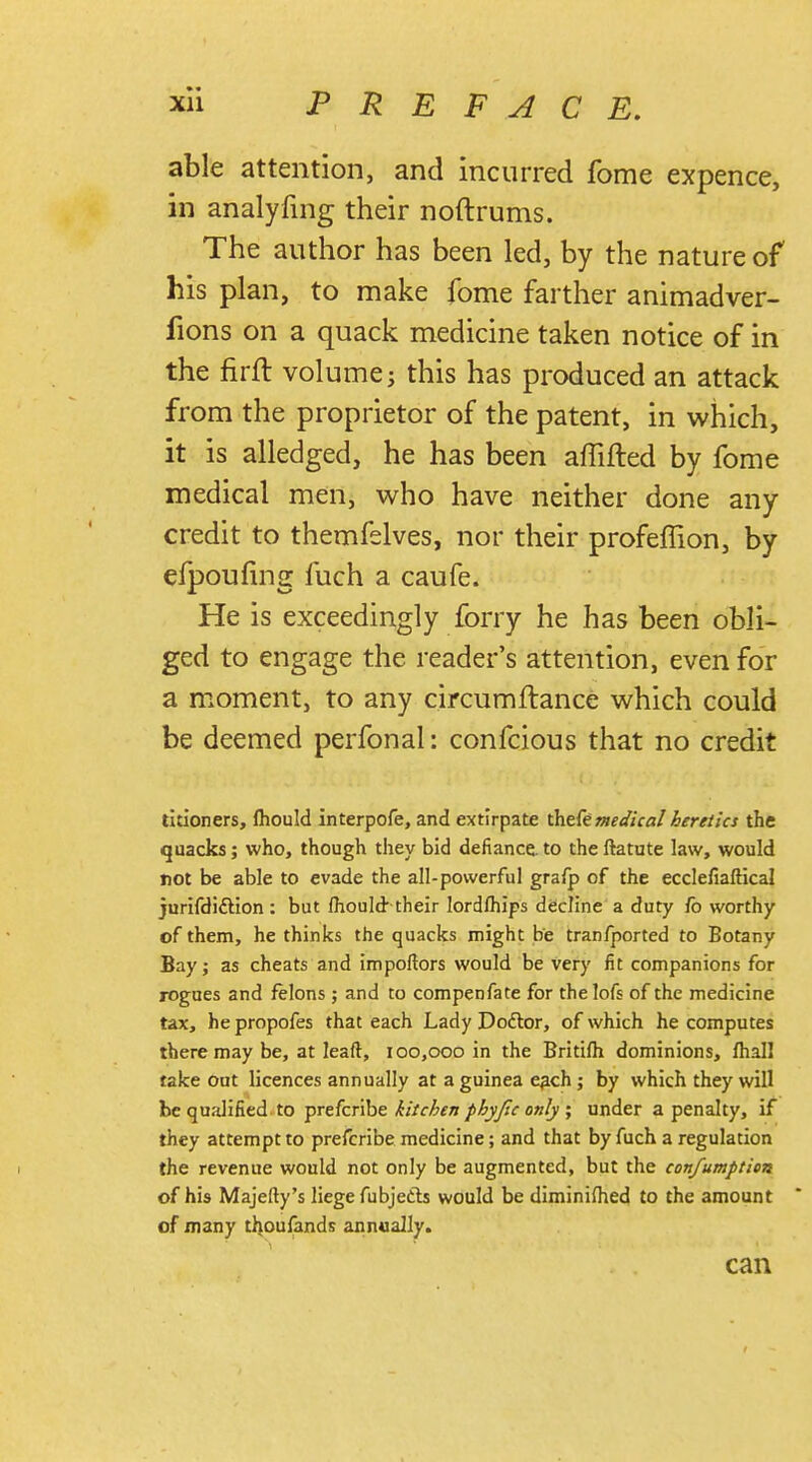 able attention, and incurred fome expence, in analyfing their noftrums. The author has been led, by the nature of his plan, to make fome farther animadver- fions on a quack medicine taken notice of in the firft volume; this has produced an attack from the proprietor of the patent, in which, it is alledged, he has been aflifted by fome medical men, who have neither done any credit to themfelves, nor their profeffion, by efpouiing fuch a caufe. He is exceedingly forry he has been obli- ged to engage the reader's attention, even for a moment, to any circumftance which could be deemed perfonal: confcious that no credit titioners, fliould interpofe, and extirpate thefemedical heretics the quacks; who, though they bid defiance to theftatute law, would not be able to evade the all-powerful grafp of the ecclefiaftical jurifdi&ion : but mould their lordlhips decline a duty fo worthy of them, he thinks the quacks might be tranfported to Botany Bay; as cheats and impoftors would be very fit companions for rogues and felons ; and to compenfate for thelofs of the medicine tax, he propofes that each Lady Doctor, of which he computes there may be, at leaft, 100,000 in the Britifh dominions, lhall take out licences annually at a guinea e^ch ; by which they will be qualified to prefcribe kitchen phyftc only, under a penalty, if they attempt to prefcribe medicine; and that by fuch a regulation the revenue would not only be augmented, but the confumption of his Majefty's liege fubjecls would be diminifhed to the amount of many thoufands annually. can