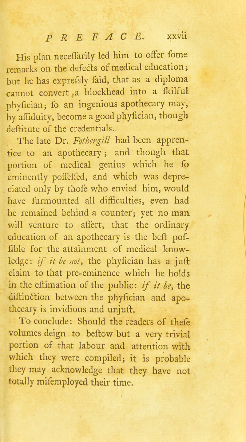 His plan neceffarily led him to offer fome remarks on the defects of medical education; but Ire has exprefsly faid, that as a diploma cannot convert,a blockhead into a (kilful phyfician; fo an ingenious apothecary may, by aifiduity, become a good phyfician, though deftitute of the credentials. The late Dr. Fothergill had been appren- tice to an apothecary; and though that portion of medical genius which he fo eminently poffeffed, and which was depre- ciated only by thofe who envied him, would have furmounted all difficulties, even had he remained behind a counter; yet no man will venture to affert, that the ordinary education of an apothecary is the belt pof- fible for the attainment of medical know- ledge : if it be not, the phyfician has a juft claim to that pre-eminence which he holds in the eftimation of the public: if it be, the diftinclion between the phyfician and apo- thecary is invidious and unjuft. To conclude: Should the readers of thefe volumes deign to beftow but a very trivial portion of that labour and attention with which they were compiled; it is probable they may acknowledge that they have not totally mifemployed their time.