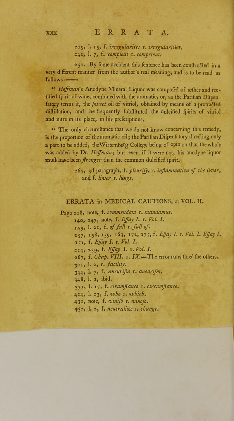 aj 9, 1.15, f. irregularites r. irregularities 24.1, 1. 7, f. compleat r. competent. 251. By fome accident this fentence has been conftrufled in a very different manner from the author's real meaning, and is to be read as follows:  Hoffmanns Anodyne Mineral Liquor was compofed of aether and rec- tified ipirit of wine, combined with the aromatic, or, as the Parifian Difpen- fato^y terms it, the pweet oil of vitriol, obtained by means of a protracted diftillation, and he frequently fubftituted the dulcified fpirits of vitriol and nitre in its place, in his prefcriptions.  The only ciicumftance that we do not know concerning this remedy, is the proportion of the aromatic oil; the Parifian Difpenfatory directing only a part to be added, theWirtembefg College being of opinion that the whole was added by Dr. Hoffman, but even if it were not, his anodyne liquor rouft have been Jfronger than the common dulcified fpirit. 264, 3d paragraph, f. pleurijy, r. inflammation of the liver, and f. liver r. lungs. ERRATA in MEDICAL CAUTIONS, or VOL. II. Page 118, note, f. commendam r. mandamus, 140, 147, note, f. EJfay I. r. Vol. I. 349, 1. 21, f. of full r. full of. 157, 158,159, 163, 172, 175, f- MayI- r- v°l' J« E£a? I' 151, f. Efay I. r. Vol. I. 214, 239, f. EJfay I. r. Vol. 1. 267, f. Chap. VIII. r. IX.—The error runs thro the others. 301, 1. 2, r. facility. 344, 1. 7, f. ancurifm r. aneurifm. 348, 1. 1, ibid. 371, 1. 17, f. cirumflance r. circumftance. 414, 1. 23, f. vjho r. which. 431, note, f. vinifo r. vinofo. 432, 1. 2, f. neutralize r. chaitge.