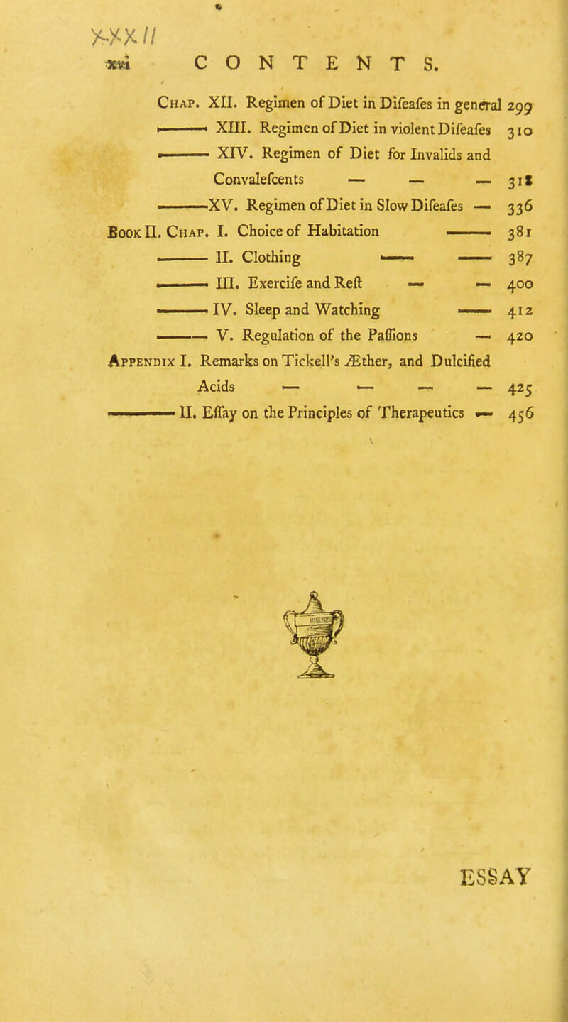 **i CONTENTS. Chap. XII. Regimen of Diet inDifeafes in general 299 *■ ■ XIII. Regimen of Diet in violent Difeafes 310 ■ XIV. Regimen of Diet for Invalids and Convalefcents — — — 31! ———XV. Regimen of Diet in Slow Difeafes — 336 Book II. Chap. I. Choice of Habitation ■ 381 II. Clothing 387 .1 III. Exercife and Reft — — 400 ■ IV. Sleep and Watching ■ 412 -— V. Regulation of the Paflions — 420 Appendix I. Remarks on TickelPs iEther, and Dulcified Acids — '— — — 425 ——— II. Eflay on the Principles of Therapeutics 456 ESSAY