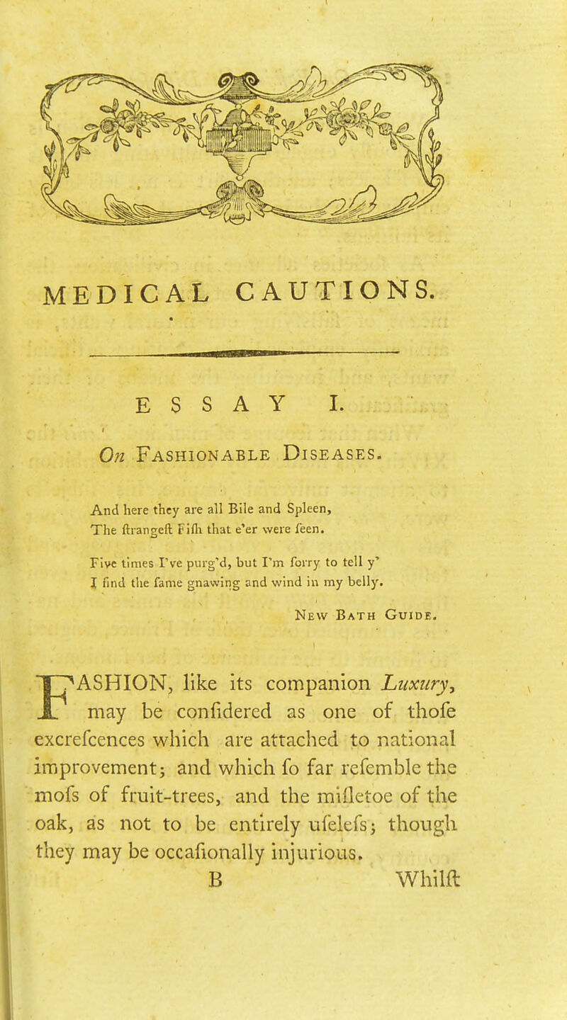 MEDICAL CAUTIONS. ESSAY I. On Fashionable Diseases. ASHION, like its companion Luxury, JL may be confidered as one of thofe excrefcences which are attached to national improvement; and which fo far refemble the mofs of fruit-trees, and the milletoe of the oak, as not to be entirely ufelefsj though they may be occafionally injurious. And here they are all Bile and Spleen, The ftrangeft Fifli that e'er were feen. Five times I've puig'd, but I'm forry to tell y' I find the fame gnawing and wind in my belly. New Bath Guide. B Whilfl