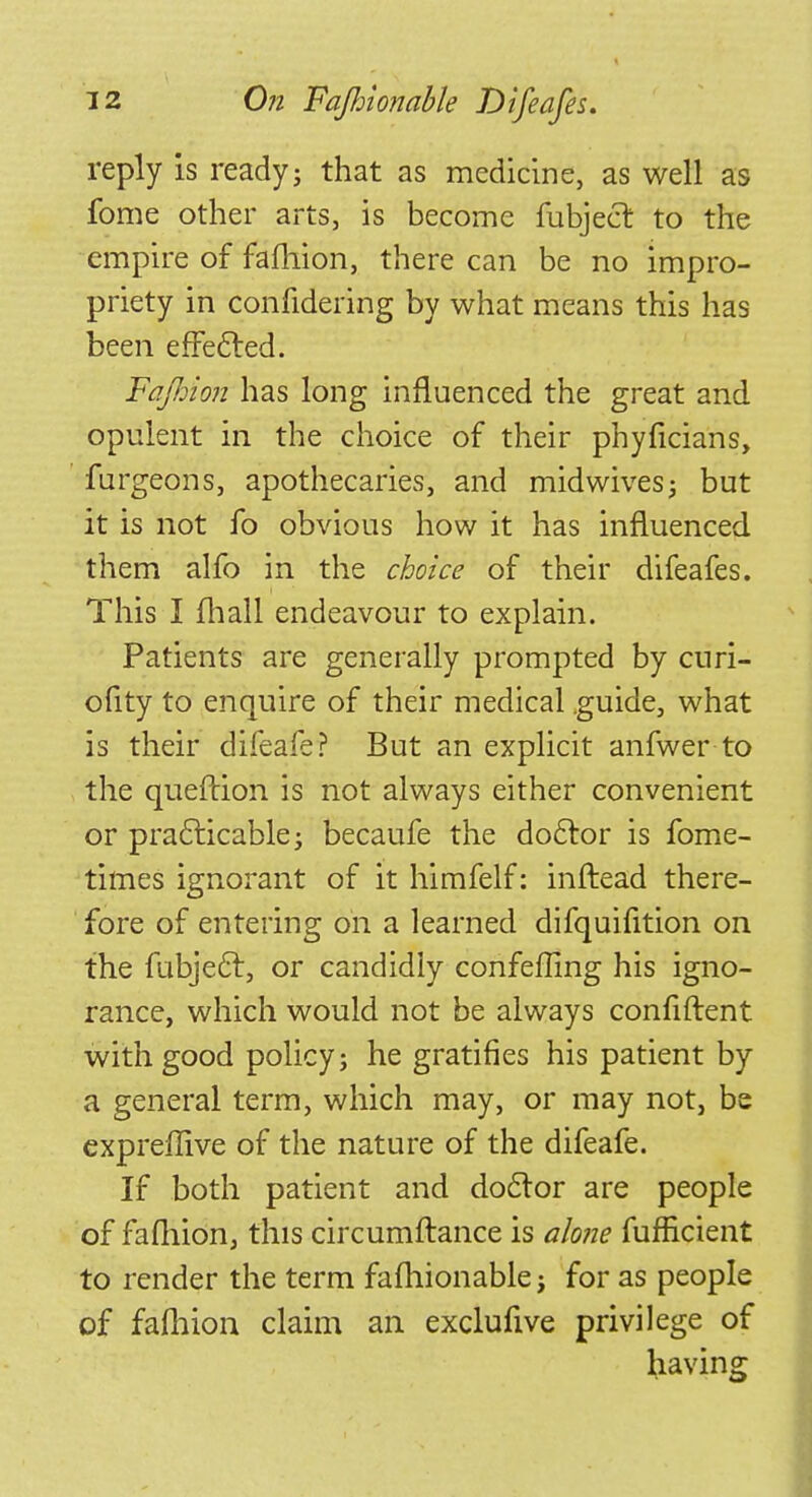 reply is ready; that as medicine, as well as fome other arts, is become fubject. to the empire of fafhion, there can be no impro- priety in confidering by what means this has been effected. Fafiion has long influenced the great and opulent in the choice of their phyficians, furgeons, apothecaries, and midwives; but it is not fo obvious how it has influenced them alfo in the choice of their difeafes. This I mall endeavour to explain. Patients are generally prompted by curi- ofity to enquire of their medical guide, what is their difeafe? But an explicit anfwer to the queftion is not always either convenient or practicable; becaufe the doctor is fome- times ignorant of it himfelf: inftead there- fore of entering on a learned difquifition on the fubjec~t, or candidly confefling his igno- rance, which would not be always confiftent with good policy; he gratifies his patient by a general term, which may, or may not, be cxpreffive of the nature of the difeafe. If both patient and doctor are people of fafhion, this circumftance is alone fufficient to render the term fafhionable; for as people of fafhion claim an exclufive privilege of having