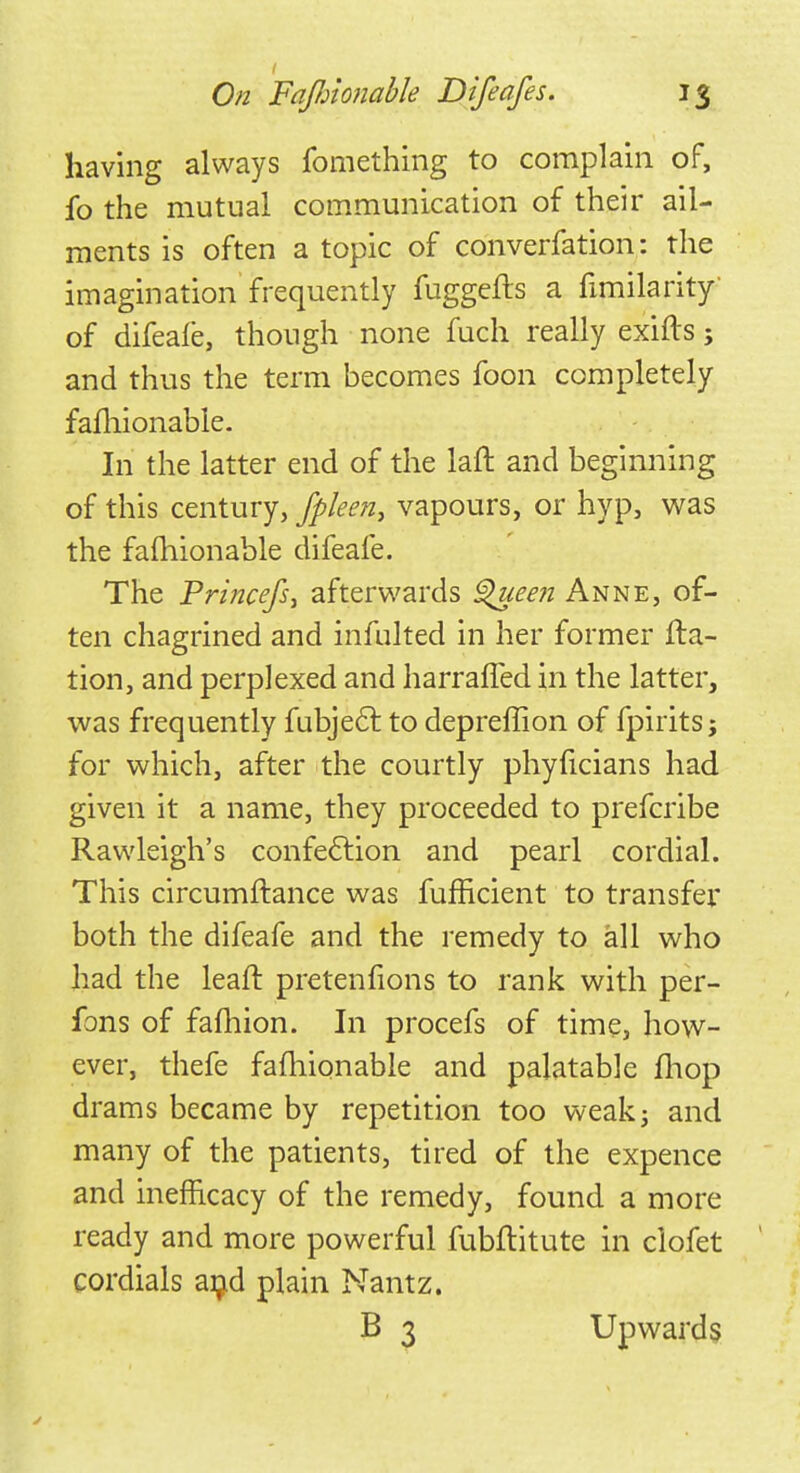 having always fomething to complain of, fo the mutual communication of their ail- ments is often a topic of converfation: the imagination frequently fuggefts a fimilarity of difeale, though none fuch really exifts; and thus the term becomes foon completely fafliionable. In the latter end of the laft and beginning of this century, fpleen, vapours, or hyp, was the fafhionable difeafe. The Pri?icefs1 afterwards Queen Anne, of- ten chagrined and infulted in her former fta- tion, and perplexed and harraffed in the latter, was frequently fubject to depreffion of fpirits j for which, after the courtly phyficians had given it a name, they proceeded to prefcribe Rawleigh's confection and pearl cordial. This circumftance was fufficient to transfer both the difeafe and the remedy to all who had the leaft pretenfions to rank with per- fons of fafhion. In procefs of time, how- ever, thefe fafliionable and palatable fliop drams became by repetition too weak; and many of the patients, tired of the expence and inefncacy of the remedy, found a more ready and more powerful fubftitute in clofet cordials aijd plain Nantz. B 3 Upwards