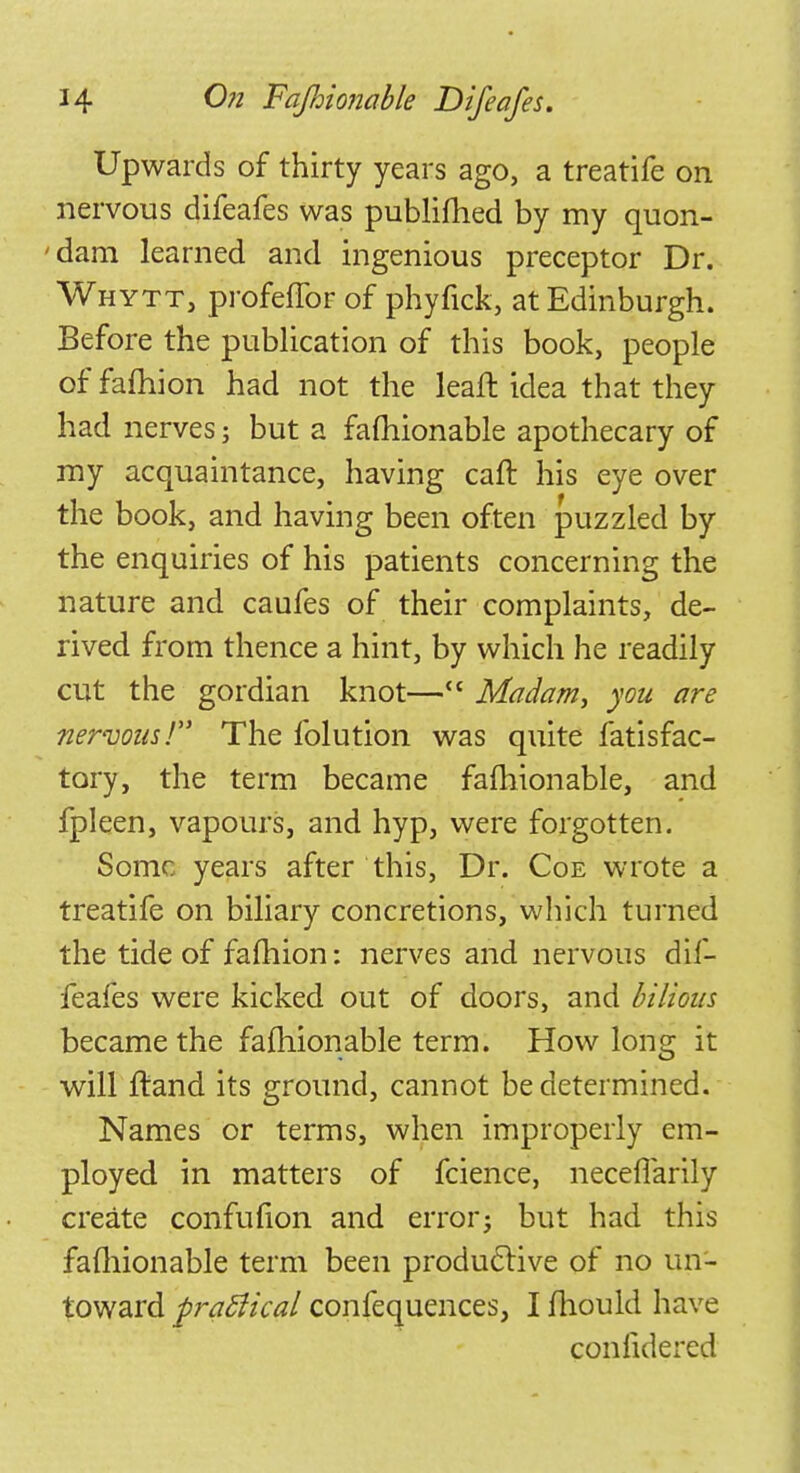 Upwards of thirty years ago, a treatife on nervous difeafes was publilhed by my quon- 'dam learned and ingenious preceptor Dr. Whytt, profeflbr of phyfick, at Edinburgh. Before the publication of this book, people of fafhion had not the lean: idea that they had nerves; but a falhionable apothecary of my acquaintance, having caft his eye over the book, and having been often puzzled by the enquiries of his patients concerning the nature and caufes of their complaints, de- rived from thence a hint, by which he readily cut the gordian knot— Madam, you are nervous! The folution was quite fatisfac- tory, the term became falhionable, and fpleen, vapours, and hyp, were forgotten. Some years after this, Dr. Coe wrote a treatife on biliary concretions, which turned the tide of fafhion: nerves and nervous dif- feafes were kicked out of doors, and bilious became the falhionable term. How long it will Itand its ground, cannot be determined. Names or terms, when improperly em- ployed in matters of fcience, neceflarily create confufion and error- but had this falhionable term been productive of no un- toward praSiical confequences, I mould have confulered