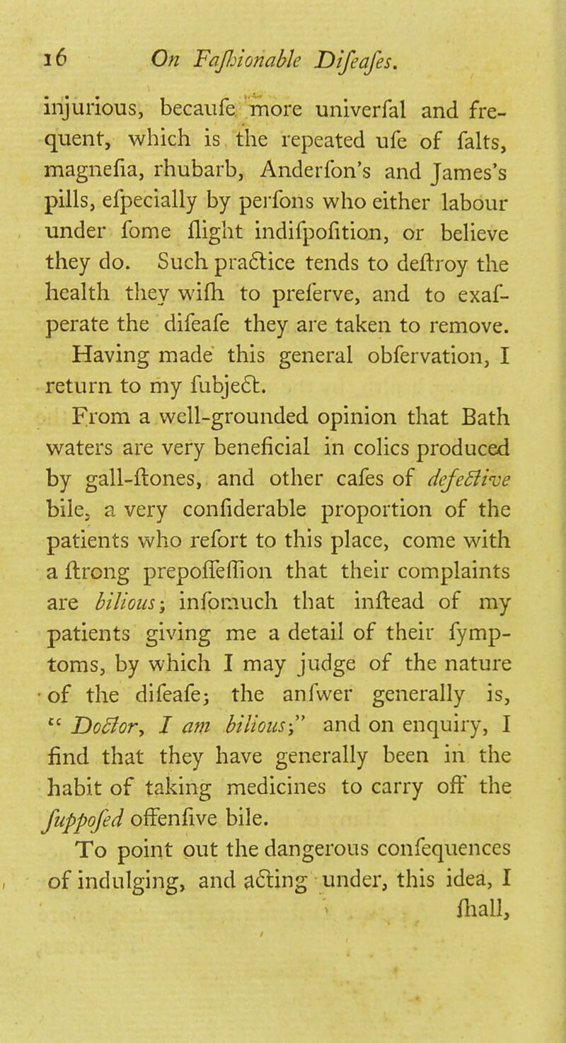 injurious, becaufe more univerfal and fre- quent, which is the repeated ufe of falts, magnefia, rhubarb, Anderfon's and James's pills, efpecially by perfons who either labour under fome flight indifpofition, or believe they do. Such practice tends to deftroy the health they wifh to preferve, and to exaf- perate the difeafe they are taken to remove. Having made this general obfervation, I return to my fubjecl:. From a well-grounded opinion that Bath waters are very beneficial in colics produced by gall-ftones, and other cafes of defective bile, a very confiderable proportion of the patients who refort to this place, come with a ftrong prepofTeflion that their complaints are bilious-, infomuch that inftead of my patients giving me a detail of their fymp- toms, by which I may judge of the nature of the difeafe; the anfwer generally is,  DoSlor, I am bilious- and on enquiry, I find that they have generally been in the habit of taking medicines to carry off the fuppofed offenfive bile. To point put the dangerous confequences of indulging, and acting under, this idea, I {hall,