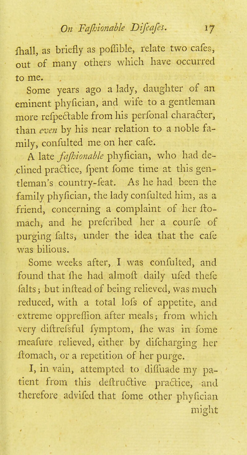 mall, as briefly as poffible, relate two cafes, out of many others which have occurred to me. Some years ago a lady, daughter of an eminent phyfician, and wife to a gentleman more refpeciable from his perfonal character, than even by his near relation to a noble fa- mily, confulted me on her cafe. A late fajhionable phyfician, who had de- clined practice, fpent fome time at this gen- tleman's country-feat. As he had been the family phyfician, the lady confulted him, as a friend, concerning a complaint of her flo- mach, and he prefcribed her a courfe of purging falts, under the idea that the cafe was bilious. Some weeks after, I was confulted, and found that fhe had almoft daily ufed thefe falts 3 but inftead of being relieved, was much reduced, with a total lofs of appetite, and extreme oppreffion. after meals j from which very diftrefsful fymptom, fhe was in fome meafure relieved, either by difcharging her ftomach, or a repetition of her purge. I, in vain, attempted to diffuade my pa- tient from this deflructive practice, and therefore advifed that fome other phyfician might