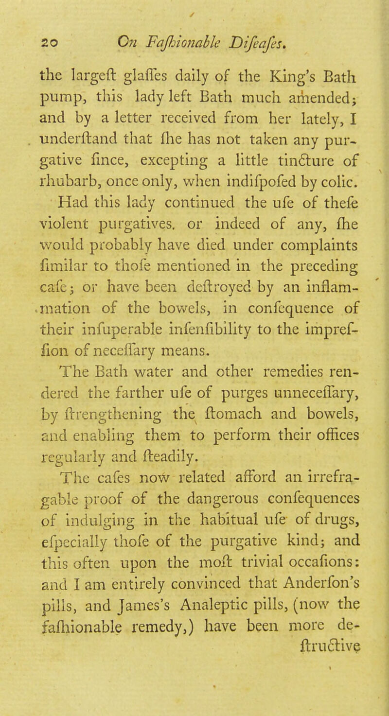 the largcft glaffes daily of the King's Bath pump, this lady left Bath much amended; and by a letter received from her lately, I underftand that me has not taken any pur- gative fince, excepting a little tincture of rhubarb, once only, when indifpofed by colic. Had this lady continued the ufe of thefe violent purgatives, or indeed of any, fhe would probably have died under complaints fimilar to thofe mentioned in the preceding cafe; or have been deftroyed by an inflam- mation of the bowels, in confequence of their infuperable infenfibility to the impref- fion of neceflary means. The Bath water and other remedies ren- dered the farther ufe of purges unnecelfary, by ftrengthening the ftomach and bowels, and enabling them to perform their offices regularly and fteadily. The cafes now related afford an irrefra- gable proof of the dangerous confequences of indulging in the habitual ufe of drugs, efpecially thofe of the purgative kind; and this often upon the moil trivial occafions: and I am entirely convinced that Anderfon's pills, and James's Analeptic pills, (now the fafhionable remedy,) have been more de- fLruclive