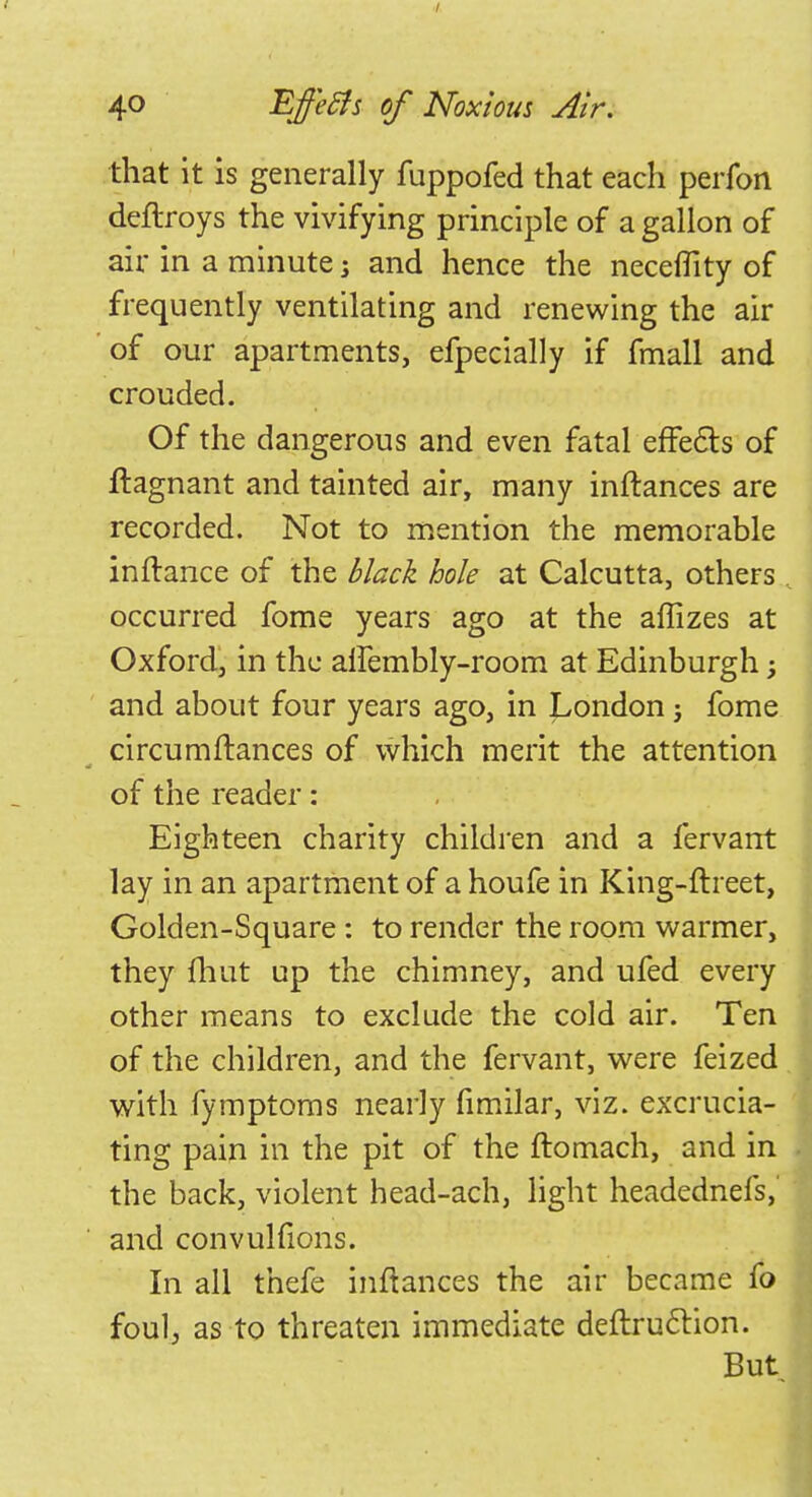 that it is generally fuppofed that each perfon deftroys the vivifying principle of a gallon of air in a minute; and hence the neceflity of frequently ventilating and renewing the air of our apartments, efpecially if fmall and crouded. Of the dangerous and even fatal effe&s of ftagnant and tainted air, many inftances are recorded. Not to mention the memorable inftance of the black hole at Calcutta, others occurred fome years ago at the aflizes at Oxford, in the anembly-room at Edinburgh; and about four years ago, in London j fome circumftances of which merit the attention of the reader: Eighteen charity children and a fervarrt lay in an apartment of a houfe in King-ftreet, Golden-Square: to render the room warmer, they fhut up the chimney, and ufed every other means to exclude the cold air. Ten of the children, and the fervant, were feized with fymptoms nearly fimilar, viz. excrucia- ting pain in the pit of the ftomach, and in the back, violent head-ach, light headednefs, and convulfions. In all thefe inftances the air became fo foul, as to threaten immediate deflruclion. But