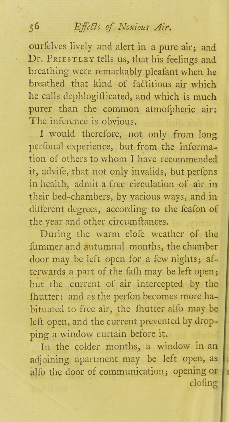 ourfelves lively and alert in a pure air; and Dr. Priestley tells us, that his feelings and breathing were remarkably pleafant when he breathed that kind of factitious air which he calls dephlogifticated, and which is much purer than the common atmofpheric air: The inference is obvious. I would therefore, not only from long perfonal experience, but from the informa- tion of others to whom I have recommended it, advife, that not only invalids, but perfons in health, admit a free circulation of air in their bed-chambers, by various ways, and in different degrees, according to the feafon of the year and other circumfiances. During the warm clofe weather of the fummer and autumnal months, the chamber door may be left open for a few nights5 af- terwards a part of the fafh may be left open; but the current of air intercepted by the {hutter: and as the perfon becomes more ha- bituated to free air, the fhutter alfo may be. left open, and the current prevented by drop- ping a window curtain before it. In the colder months, a window in an adjoining apartment may be left open, as alfo the door of communication; opening or clofins;