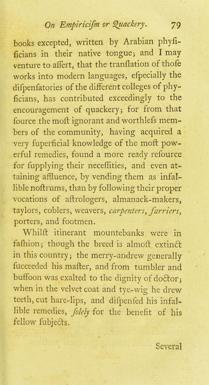 books excepted, written by Arabian phyfi- ficians in their native tonguej and I may venture to affert, that the tranflation of thofe works into modern languages, efpecially the difpenfatories of the different colleges of phy- ficians, has contributed exceedingly to the encouragement of quackery j for from that fource the mofl ignorant and worthlefs mem- bers of the community, having acquired a very fuperficial knowledge of the moft pow- erful remedies, found a more ready refource for fupplying their neceflities, and even at- taining affluence, by vending them as infal- lible noftrums, than by following their proper vocations of aflrologers, almanack-makers, taylors, coblers, weavers, carpenters, farriers> porters, and footmen. Whiln: itinerant mountebanks were in fafhion j though the breed is almoft extinct in this country; the merry-andrew generally fucceeded his mafter, and from tumbler and buffoon was exalted to the dignity of doctor j when in the velvet coat and tye-wig he drew teeth, cut hare-lips, and difpenfed his infal- lible remedies, folely for the benefit of his fellow fubjecls. Several