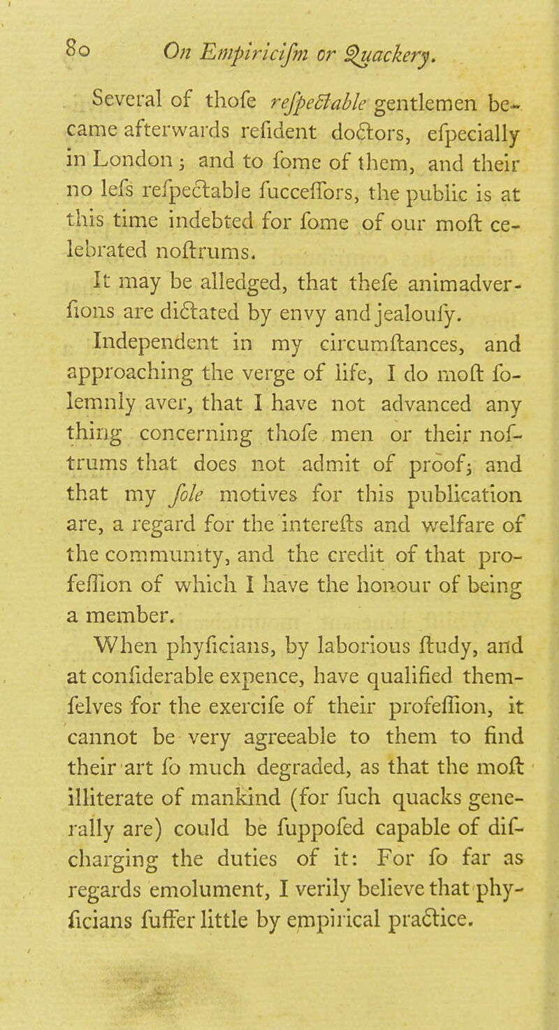 Several of thofe refpeBable gentlemen be- came afterwards refident doctors, efpecially in London; and to fome of them, and their no lefs refpectable fuccefibrs, the public is at this time indebted for fome of our moft ce- lebrated noftrums. It may be alledged, that thefe animadver- fions are dictated by envy and jealoufy. Independent in my circumftances, and approaching the verge of life, I do moft fo- lemnly aver, that I have not advanced any thing concerning thofe men or their nof- trums that does not admit of proof; and that my file motives for this publication are, a regard for the interefts and welfare of the community, and the credit of that pro- feflion of which I have the honour of being a member. When phyficians, by laborious ftudy, and at confiderable expence, have qualified them- felves for the exercife of their profeffion, it cannot be very agreeable to them to find their art lb much degraded, as that the moft illiterate of mankind (for fuch quacks gene- rally are) could be fuppofed capable of dis- charging the duties of it: For fo far as regards emolument, I verily believe that phy- ficians fuffer little by empirical practice.