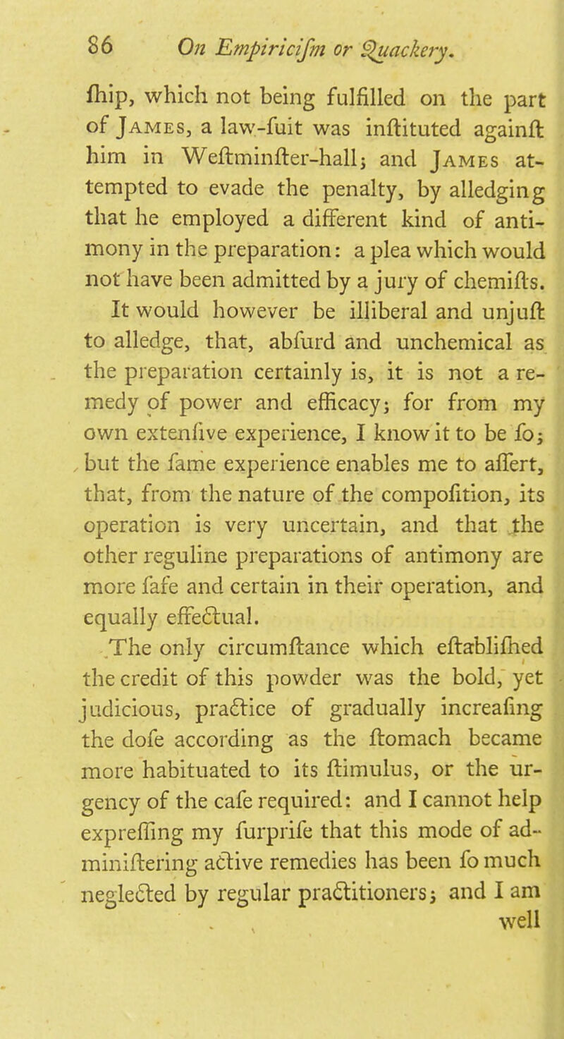 fhip, which not being fulfilled on the part of James, a law-fuit was inftituted againfl him in Weftminfter-hallj and James at- tempted to evade the penalty, by alledging that he employed a different kind of anti- mony in the preparation: a plea which would not have been admitted by a jury of chemifls. It would however be illiberal and unjuft to alledge, that, abfurd and unchemical as the preparation certainly is, it is not a re- medy of power and efficacy; for from my own extenfive experience, I know it to be fo; , but the fame experience enables me to afTert, that, from the nature of the compofition, its operation is very uncertain, and that the other reguline preparations of antimony are more fafe and certain in their operation, and equally effectual. The only circumflance which eftablimed the credit of this powder was the bold, yet judicious, practice of gradually increafmg the dofe according as the ftomach became more habituated to its ftimulus, or the ur- gency of the cafe required: and I cannot help exprefling my furprife that this mode of ad- miniftering active remedies has been fo much neglected by regular practitioners; and I am well