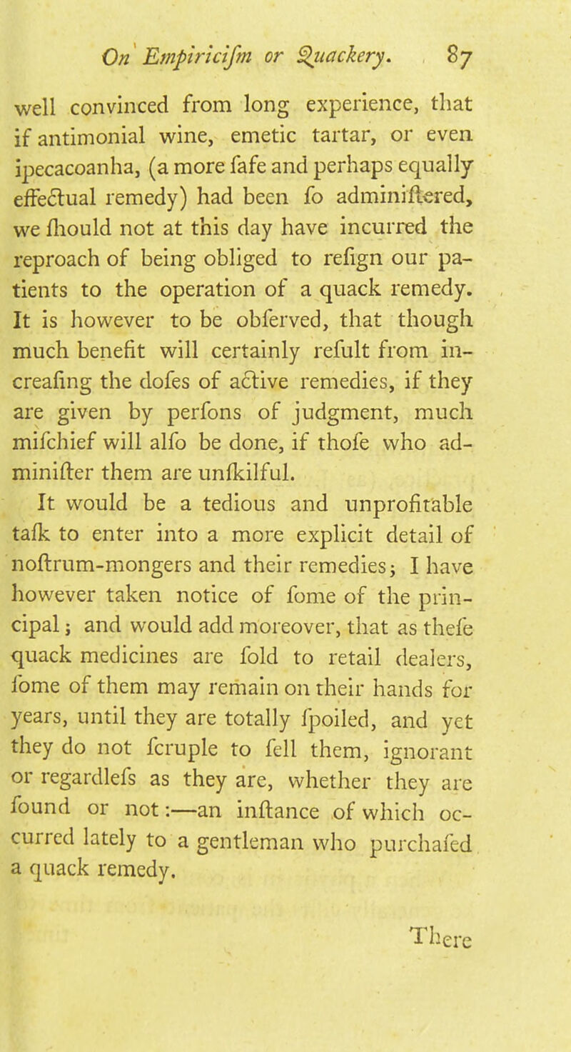 well convinced from long experience, that if antimonial wine, emetic tartar, or even ipecacoanha, (a more fafe and perhaps equally effectual remedy) had been fo adminiftered, we mould not at this day have incurred the reproach of being obliged to refign our pa- tients to the operation of a quack remedy. It is however to be obferved, that though much benefit will certainly refult from in- creafing the dofes of active remedies, if they are given by perfons of judgment, much mifchief will alfo be done, if thofe who ad- minifter them are unfkilful. It would be a tedious and unprofitable tafk to enter into a more explicit detail of noftrum-mongers and their remedies j I have however taken notice of fome of the prin- cipal ; and would add moreover, that as thefe quack medicines are fold to retail dealers, fome of them may remain on their hands for years, until they are totally fpoiled, and yet they do not fcruple to fell them, ignorant or regardlefs as they are, whether they are found or not:—an inftance of which oc- curred lately to a gentleman who purchafed a quack remedy. There