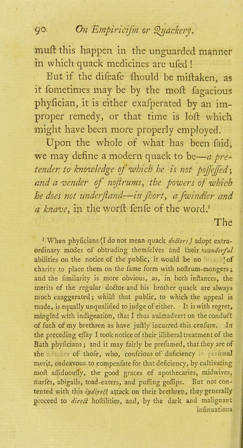 muft this happen in the unguarded manner in which quack medicines are ufed ! But if the difeafe mould be miftaken, as it fometimes may be by the moft fagacious phyfician, it is either exafperated by an im- proper remedy, or that time is loft which might have been more properly employed. Upon the whole of what has been faid, we may define a modern quack to be—a pre^ tender to- knowledge of which he is not pojjejfed; and a vender of noftrums, the powers of which he does not imderjiand—in J/jort, a fwindier and a knave, in the worft fenfe of the word.1 The l- When phyficians (I do not mean quack dofiors) adopt extra- ordinary modes of obtruding themfelves and their nv'onderful abilities on the notice of the public, it would be no j of charity to place them on the fame form with noftrum-mongers; and the fimilarity is more obvious, as, in both inftances, the merits of the regular do£lor and his brother quack are always much exaggerated j whilft that public, to which the appeal is made, is equally unqualified to judge of either. It is with regret, mingled with indignation, that I thus animadvert on theconduft of fuch of my brethren as have juftly incurred this cenfure. In the preceding eifay I took notice of their illiberal treatment of the Bath phyficians; and it may fairly be prefumed, that they are of the of thofe, who, confeious of deficiency crfohal meri,t, endeavour, to compenfate for that deficiency, by cultivating moll afliduoufly, the good graces of apothecaries, mid wives, nurfes, abigails, toad-eaters, and puffing gofiips. But not con- tented with this irtdirett attack on their brethren, they generally proceed to direft hoftilities, and, by the dark and malignant infinuations