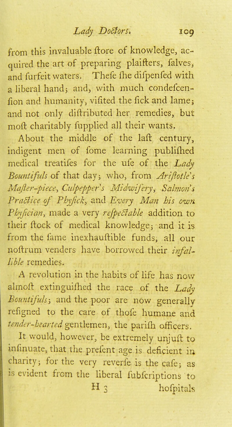 from this invaluable ftore of knowledge, ac- quired the art of preparing plaifters, falves, and furfeit waters. Thefe (lie difpenfed with a liberal hand5 and, with much condefcen- fion and humanity, vifited the fick and lame; and not only diftributed her remedies, but moft charitably fupplied all their wants. About the middle of the laft century, indigent men of fome learning publifhed medical treatifes for the ufe of the Lady Bountiful* of that day; who, from Arifiotles Ma/ler-piece, Culpepper s Midwifery, Salmon $ Practice of Phy/ick, and Eve?y Man his own. Phy/jcian, made a very refpeftable addition to their flock of medical knowledge; and it is from the fame inexhauftible funds, all our noftrum venders have borrowed their infal- lible remedies* A revolution in the habits of life has now almoft. extinguifhed the race of the Lady Boimtifids; and the poor are now generally refigned to the care of thole humane and tender-hearted gentlemen, the parim officers. It would, however, be extremely unjuft to infinuate, that the prefent age is deficient in charity; for the veiy reverie is the cafe; as is evident from the liberal fubfcriptions to H 3 hofpitah