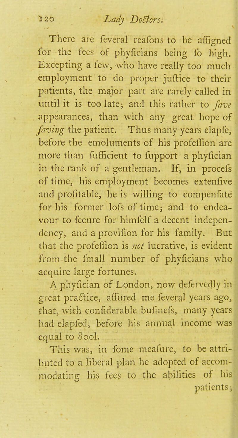 There are feveral reafons to be affigned for the fees of phyficians being fo high. Excepting a few, -who have really too much employment to do proper juftice to their patients, the major part are rarely called in until it is too late; and this rather to fave appearances, than with any great hope of faying the patient. Thus many years elapfe, before the emoluments of his profelTion are more than fufficient to fupport a phyfician in the rank of a gentleman. If, in procefs of time, his employment becomes extenfive and profitable, he is willing to compenfate for his former lofs of time; and to endea- vour to feeure for himfelf a decent indepen- dency, and a provifion for his family. Bat that the profeffion is not lucrative, is evident from the fmall number of phyficians who acquire large fortunes. A phyfician of London, now defervedly in great practice, a (hired me feveral years ago, that, with confiderable bufmefs, many years had elapfed, before his annual income was equal to 8ool. This was, in fome meafure, to be attri- buted to a liberal plan he adopted of accom- modating his fees to the abilities of his patients i