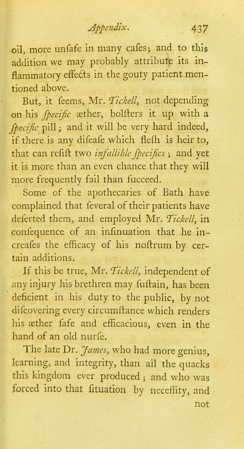 oil, more unfafe in many cafesj and to this addition we may probably attribute its in- flammatory effe&s in the gouty patient men- tioned above. But, it feems, Mr. Tickell, not depending on his fpecijic aether, bolfters it up with a fpecific pill; and it will be very hard indeed, if there is any difeafe which fleih is heir to, that can refill two infallible fpecifics ; and yet it is more than an even chance that they will more frequently fail than fucceed. Some of the apothecaries of Bath have complained that feveral of their patients have deferted them, and employed Mr. T'ickell, in confequence of an infinuation that he in- creafes the efficacy of his noftrum by cer- tain additions. If this be true, Mr. T'ickell, independent of any injury his brethren may fuftain, has been deficient in his duty to the public, by not difc.overing every circumftance which renders his aether fafe and efficacious, even in the hand of an old nurfe. The late Dr. James, who had more genius, learning, and integrity, than ail the quacks this kingdom ever produced 5 and who was forced into that fituatipn by necefiity, and not